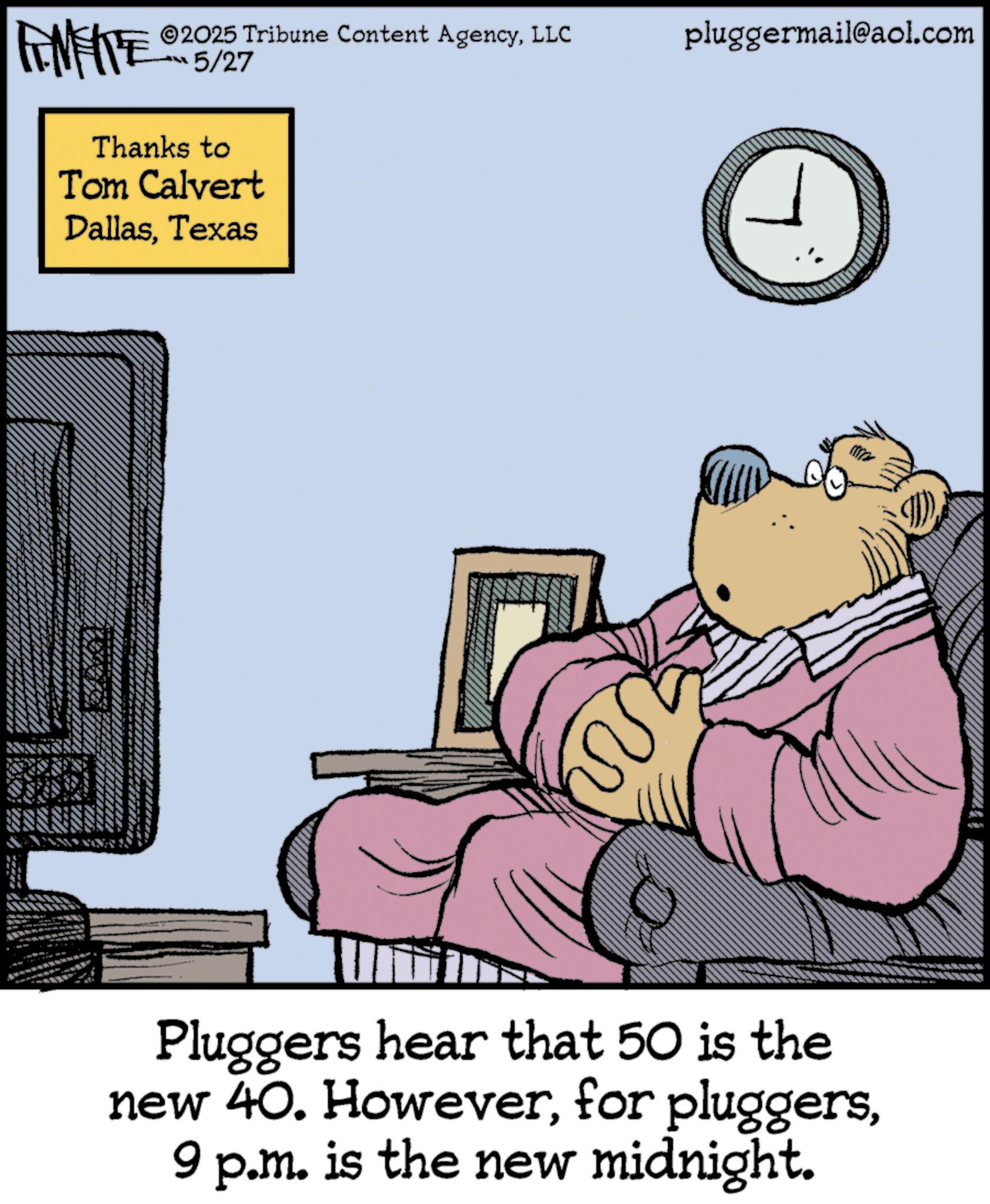 Publication OCR: 2025 Tribune Content AgencyLLC pluggermail@aol.com FINITE 5/27 Thanks to Tom Calvert DallasTexas Pluggers hear that 50 is the new 40. However9 p.m. is the new midnight. 2025 Tribune Content AgencyLLC pluggermail@aol.com FINITE 5/27 Thanks to Tom Calvert DallasTexas Pluggers hear that 50 is the new 40. Howeverfor pluggers9 p.m. is the new midnight .