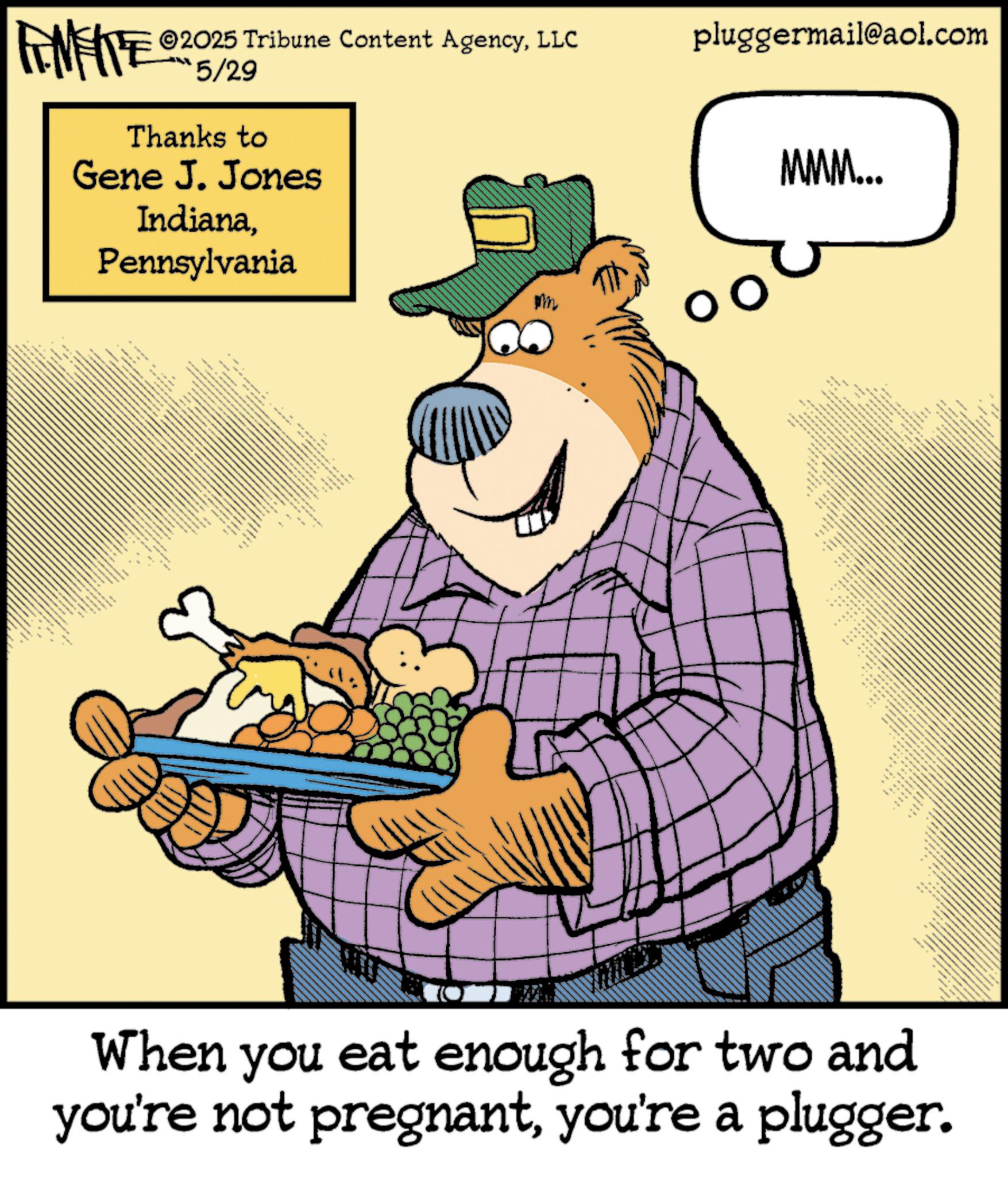 Clip art OCR: 2025 Tribune Content AgencyLLC FINITE 5/29 Thanks to Gene J. Jones IndianaPennsylvania pluggermail@aol.com MMM... _ wwwwww pm .. ?? ?? 4 _ " ** • 4 When you eat enough for two and you're not pregnantyou're a plugger. 2025 Tribune Content AgencyLLC FINITE 5/29 Thanks to Gene J. Jones IndianaPennsylvania pluggermail@aol.com MMM ... _ wwwwww pm .. ?? ?? 4 _ " ** • 4 When you eat enough for two and you're not pregnantyou're a plugger .