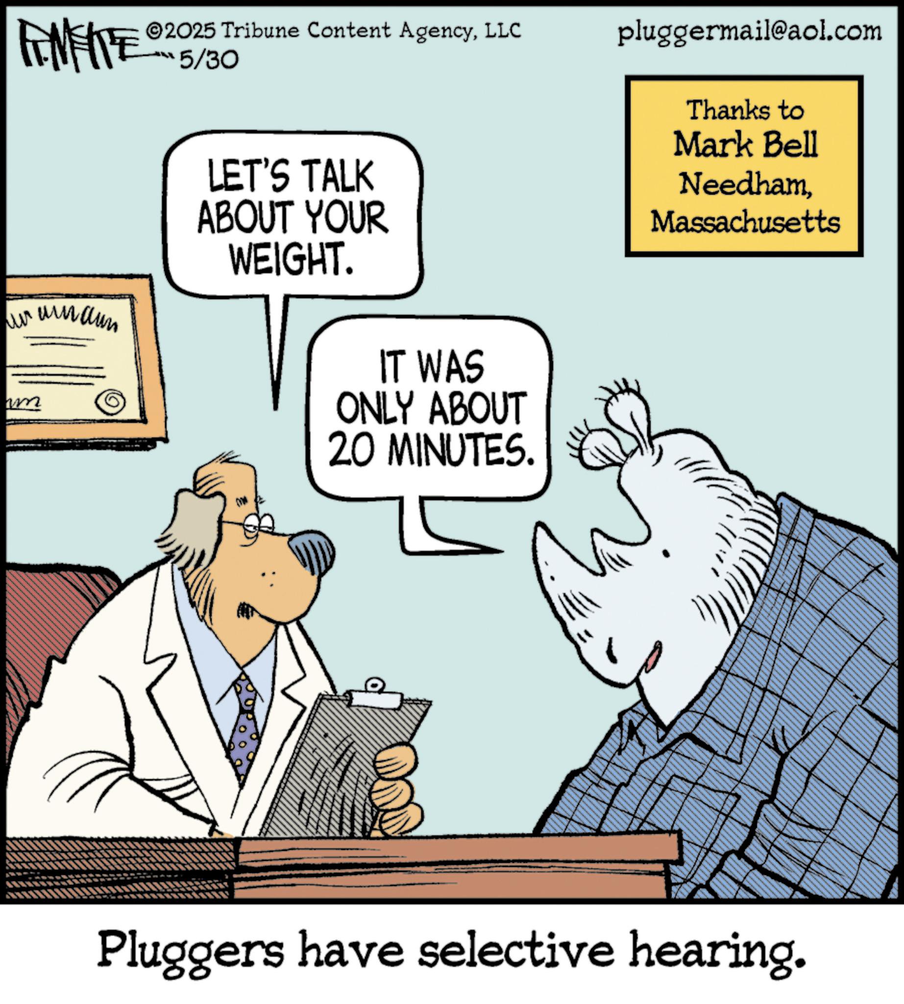 African elephant OCR: 2025 Tribune Content AgencyLLC 5/30 pluggermail@aol.com Thanks to Mark Bell um LET'S TALK ABOUT YOUR WEIGHT. IT WAS ONLY ABOUT 20 MINUTES. NeedhamMassachusetts Pluggers have selective hearing. 2025 Tribune Content AgencyLLC 5/30 pluggermail@aol.com Thanks to Mark Bell um LET'S TALK ABOUT YOUR WEIGHT . IT WAS ONLY ABOUT 20 MINUTES . NeedhamMassachusetts Pluggers have selective hearing .