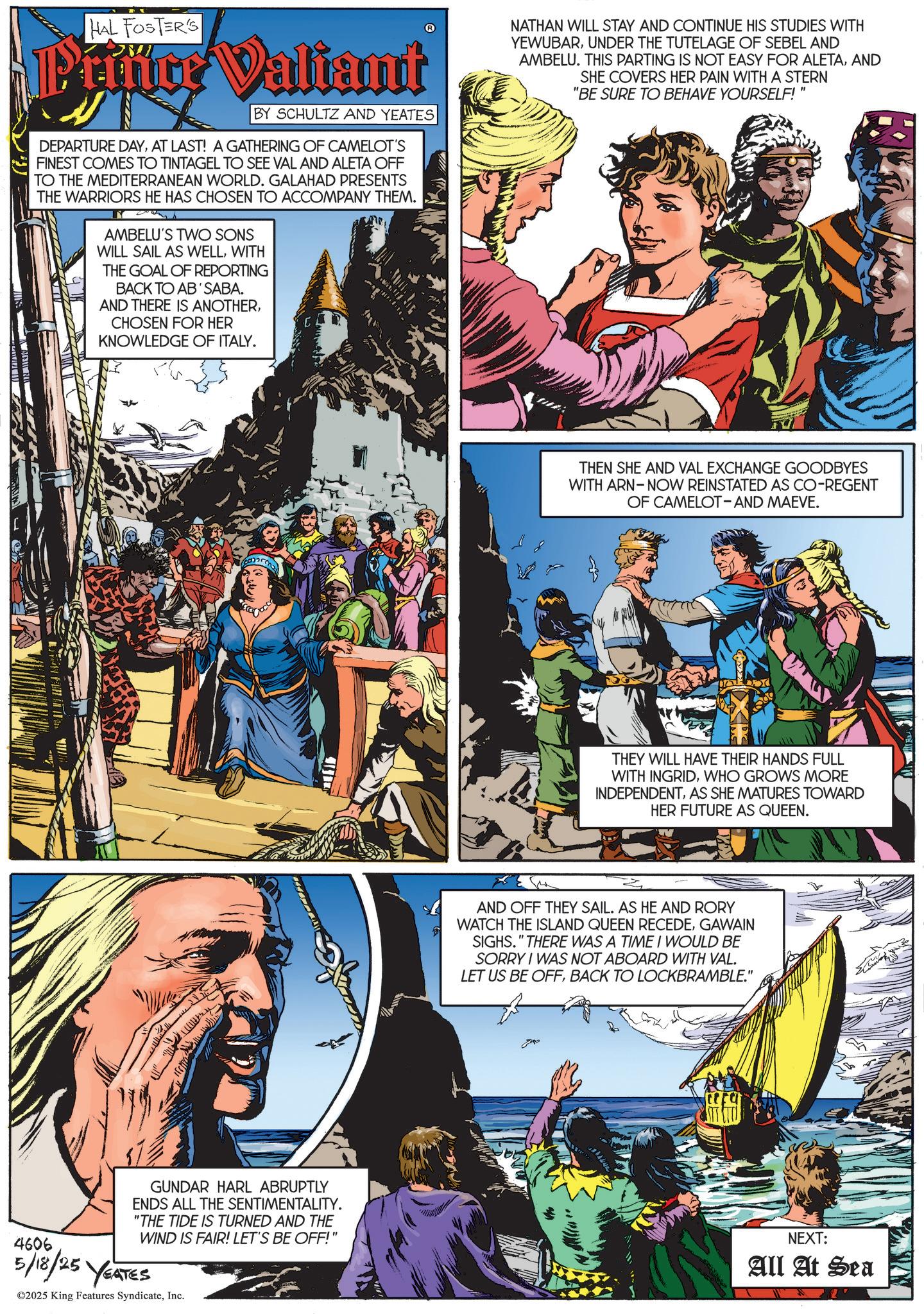 Animated cartoon OCR: HAL FOSTER'S Ptiüce Valiant BY SCHULTZ AND YEATES DEPARTURE DAYAT LAST! A GATHERING OF CAMELOT'S FINEST COMES TO TINTAGEL TO SEE VAL AND ALETA OFF TO THE MEDITERRANEAN WORLD. GALAHAD PRESENTS THE WARRIORS HE HAS CHOSEN TO ACCOMPANY THEM. AMBELU'S TWO SONS WILL SAIL AS WELLWITH THE GOAL OF REPORTING BACK TO AB'SABA. AND THERE IS ANOTHERCHOSEN FOR HER KNOWLEDGE OF ITALY. NATHAN WILL STAY AND CONTINUE HIS STUDIES WITH YEWUBARUNDER THE TUTELAGE OF SEBEL AND AMBELU. THIS PARTING IS NOT EASY FOR ALETAAND SHE COVERS HER PAIN WITH A STERN "BE SURE TO BEHAVE YOURSELF! THEN SHE AND VAL EXCHANGE GOODBYES WITH ARN NOW REINSTATED AS CO-REGENT OF CAMELOT-AND MAEVE. THEY WILL HAVE THEIR HANDS FULL WITH INGRIDWHO GROWS MORE INDEPENDENTAS SHE MATURES TOWARD HER FUTURE AS QUEEN. AND OFF THEY SAIL. AS HE AND RORY WATCH THE ISLAND QUEEN RECEDEGAWAIN SIGHS." THERE WAS A TIME I WOULD BE SORRY I WAS NOT ABOARD WITH VAL. LET US BE OFFBACK TO LOCKBRAMBLE." 4606 GUNDAR HARL ABRUPTLY ENDS ALL THE SENTIMENTALITY. "THE TIDE IS TURNED AND THE WIND IS FAIR! LET'S BE OFF!" 5/18/25 YEATES ©2025 King Features SyndicateInc. NEXT: All At Sea HAL FOSTER'S Ptiüce Valiant BY SCHULTZ AND YEATES DEPARTURE DAYAT LAST ! A GATHERING OF CAMELOT'S FINEST COMES TO TINTAGEL TO SEE VAL AND ALETA OFF TO THE MEDITERRANEAN WORLD . GALAHAD PRESENTS THE WARRIORS HE HAS CHOSEN TO ACCOMPANY THEM . AMBELU'S TWO SONS WILL SAIL AS WELLWITH THE GOAL OF REPORTING BACK TO AB'SABA . AND THERE IS ANOTHERCHOSEN FOR HER KNOWLEDGE OF ITALY . NATHAN WILL STAY AND CONTINUE HIS STUDIES WITH YEWUBARUNDER THE TUTELAGE OF SEBEL AND AMBELU . THIS PARTING IS NOT EASY FOR ALETAAND SHE COVERS HER PAIN WITH A STERN " BE SURE TO BEHAVE YOURSELF ! THEN SHE AND VAL EXCHANGE GOODBYES WITH ARN NOW REINSTATED AS CO - REGENT OF CAMELOT - AND MAEVE . THEY WILL HAVE THEIR HANDS FULL WITH INGRIDWHO GROWS MORE INDEPENDENTAS SHE MATURES TOWARD HER FUTURE AS QUEEN . AND OFF THEY SAIL . AS HE AND RORY WATCH THE ISLAND QUEEN RECEDEGAWAIN SIGHS . " THERE WAS A TIME I WOULD BE SORRY I WAS NOT ABOARD WITH VAL . LET US BE OFFBACK TO LOCKBRAMBLE . " 4606 GUNDAR HARL ABRUPTLY ENDS ALL THE SENTIMENTALITY . " THE TIDE IS TURNED AND THE WIND IS FAIR ! LET'S BE OFF ! " 5/18/25 YEATES © 2025 King Features SyndicateInc. NEXT : All At Sea