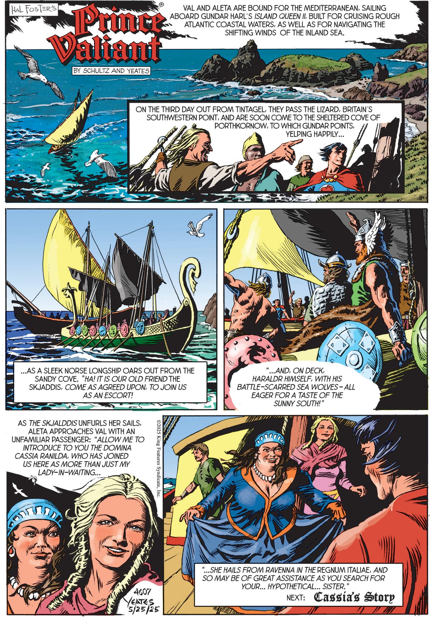Hero OCR: HAL FOSTER'S Printe Valiant BY SCHULTZ AND YEATES VAL AND ALETA ARE BOUND FOR THE MEDITERRANEANSAILING ABOARD GUNDAR HARL'S ISLAND QUEEN IIBUILT FOR CRUISING ROUGH ATLANTIC COASTAL WATERSAS WELL AS FOR NAVIGATING THE SHIFTING WINDS OF THE INLAND SEA.. ON THE THIRD DAY OUT FROM TINTAGELBRITAIN'S SOUTHWESTERN POINTAND ARE SOON COME TO THE SHELTERED COVE OF PORTHKORNOWYELPING HAPPILY... ...AS A SLEEK NORSE LONGSHIP OARS OUT FROM THE SANDY COVE. "HA! IT IS OUR OLD FRIEND THE SKJADDISTO AS AN ESCORT! JOIN US '...ANDWITH HIS BATTLE-SCARRED SEA WOLVES-ALL EAGER FOR A TASTE OF THE SUNNY SOUTH!' AS THE SKJALDDIS UNFURLS HER SAILSALETA APPROACHES VAL WITH AN UNFAMILIAR PASSENGER: "ALLOW ME TO INTRODUCE TO YOU THE DOMINA CASSIA RANILDAWHO HAS JOINED US HERE AS MORE THAN JUST MY LADY-IN-WAITING... ©2025 King Features SyndicateInc. 4607 YEATES 5/25/25 "...SHE HAILS FROM RAVENNA IN THE REGNUM ITALIAEAND SO MAY BE OF GREAT ASSISTANCE AS YOU SEARCH FOR YOUR... HYPOTHETICAL... SISTER." NEXT: Cassia's Story HAL FOSTER'S Printe Valiant BY SCHULTZ AND YEATES VAL AND ALETA ARE BOUND FOR THE MEDITERRANEANSAILING ABOARD GUNDAR HARL'S ISLAND QUEEN IIBUILT FOR CRUISING ROUGH ATLANTIC COASTAL WATERSAS WELL AS FOR NAVIGATING THE SHIFTING WINDS OF THE INLAND SEA .. ON THE THIRD DAY OUT FROM TINTAGELTHEY PASS THE LIZARDBRITAIN'S SOUTHWESTERN POINTAND ARE SOON COME TO THE SHELTERED COVE OF PORTHKORNOWTO WHICH GUNDAR POINTSYELPING HAPPILY ... ... AS A SLEEK NORSE LONGSHIP OARS OUT FROM THE SANDY COVE . " HA ! IT IS OUR OLD FRIEND THE SKJADDISCOME AS AGREED UPONTO AS AN ESCORT ! JOIN US ' ... ANDON DECKHARALDR HIMSELFWITH HIS BATTLE - SCARRED SEA WOLVES - ALL EAGER FOR A TASTE OF THE SUNNY SOUTH ! ' AS THE SKJALDDIS UNFURLS HER SAILSALETA APPROACHES VAL WITH AN UNFAMILIAR PASSENGER : " ALLOW ME TO INTRODUCE TO YOU THE DOMINA CASSIA RANILDAWHO HAS JOINED US HERE AS MORE THAN JUST MY LADY - IN - WAITING ... © 2025 King Features SyndicateInc. 4607 YEATES 5/25/25 " ... SHE HAILS FROM RAVENNA IN THE REGNUM ITALIAEAND SO MAY BE OF GREAT ASSISTANCE AS YOU SEARCH FOR YOUR ... HYPOTHETICAL ... SISTER . " NEXT : Cassia's Story