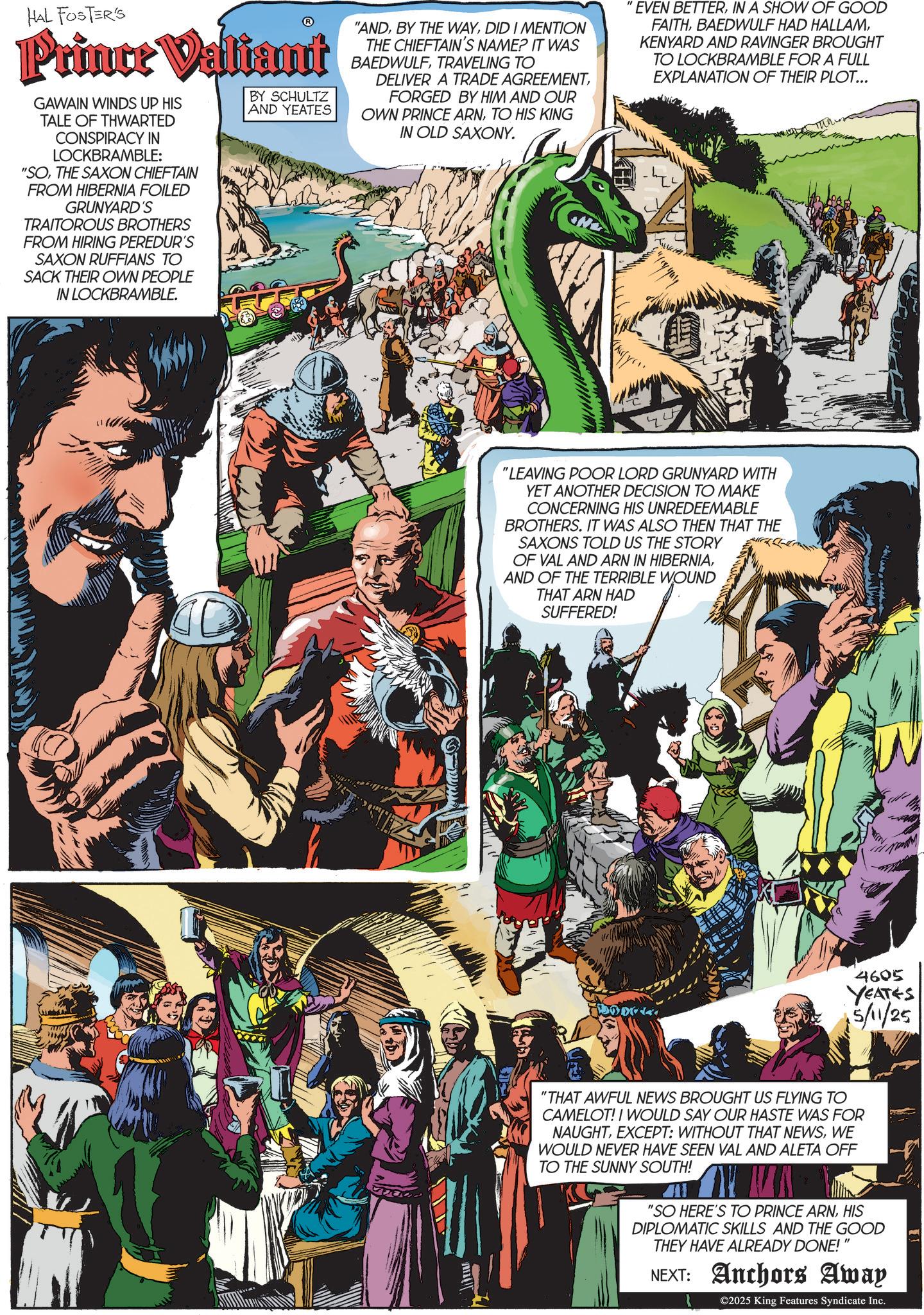 Comic book OCR: HAL FOSTER'S ? Prince Valiant GAWAIN WINDS UP HIS TALE OF THWARTED CONSPIRACY IN LOCKBRAMBLE: "SOTHE SAXON CHIEFTAIN FROM HIBERNIA FOILED GRUNYARD'S TRAITOROUS BROTHERS FROM HIRING PEREDUR'S SAXON RUFFIANS TO SACK THEIR OWN PEOPLE IN LOCKBRAMBLE. BY SCHULTZ AND YEATES "ANDDID I MENTION THE CHIEFTAIN'S NAME? IT WAS BAEDWULFTRAVELING TO DELIVER A TRADE AGREEMENTFORGED BY HIM AND OUR OWN PRINCE ARNTO HIS KING IN OLD SAXONY. EVEN BETTERIN A SHOW OF GOOD FAITHKENYARD AND RAVINGER BROUGHT TO LOCKBRAMBLE FOR A FULL EXPLANATION OF THEIR PLOT... "LEAVING POOR LORD GRUNYARD WITH YET ANOTHER DECISION TO MAKE CONCERNING HIS UNREDEEMABLE BROTHERS. IT WAS ALSO THEN THAT THE SAXONS TOLD US THE STORY OF VAL AND ARN IN HIBERNIAAND OF THE TERRIBLE WOUND THAT ARN HAD SUFFERED! 4605 YEATES 5/11/25 "THAT AWFUL NEWS BROUGHT US FLYING TO CAMELOT! I WOULD SAY OUR HASTE WAS FOR NAUGHTWE WOULD NEVER HAVE SEEN VAL AND ALETA OFF TO THE SUNNY SOUTH! "SO HERE'S TO PRINCE ARNHIS DIPLOMATIC SKILLS AND THE GOOD THEY HAVE ALREADY DONE!" NEXT: Anchors Away ©2025 King Features Syndicate Inc. HAL FOSTER'S ? Prince Valiant GAWAIN WINDS UP HIS TALE OF THWARTED CONSPIRACY IN LOCKBRAMBLE : " SOTHE SAXON CHIEFTAIN FROM HIBERNIA FOILED GRUNYARD'S TRAITOROUS BROTHERS FROM HIRING PEREDUR'S SAXON RUFFIANS TO SACK THEIR OWN PEOPLE IN LOCKBRAMBLE . BY SCHULTZ AND YEATES " ANDBY THE WAYDID I MENTION THE CHIEFTAIN'S NAME ? IT WAS BAEDWULFTRAVELING TO DELIVER A TRADE AGREEMENTFORGED BY HIM AND OUR OWN PRINCE ARNTO HIS KING IN OLD SAXONY . EVEN BETTERIN A SHOW OF GOOD FAITHBAEDWULF HAD HALLAMKENYARD AND RAVINGER BROUGHT TO LOCKBRAMBLE FOR A FULL EXPLANATION OF THEIR PLOT ... " LEAVING POOR LORD GRUNYARD WITH YET ANOTHER DECISION TO MAKE CONCERNING HIS UNREDEEMABLE BROTHERS . IT WAS ALSO THEN THAT THE SAXONS TOLD US THE STORY OF VAL AND ARN IN HIBERNIAAND OF THE TERRIBLE WOUND THAT ARN HAD SUFFERED ! 4605 YEATES 5/11/25 " THAT AWFUL NEWS BROUGHT US FLYING TO CAMELOT ! I WOULD SAY OUR HASTE WAS FOR NAUGHTEXCEPT : WITHOUT THAT NEWSWE WOULD NEVER HAVE SEEN VAL AND ALETA OFF TO THE SUNNY SOUTH ! " SO HERE'S TO PRINCE ARNHIS DIPLOMATIC SKILLS AND THE GOOD THEY HAVE ALREADY DONE ! " NEXT : Anchors Away © 2025 King Features Syndicate Inc.