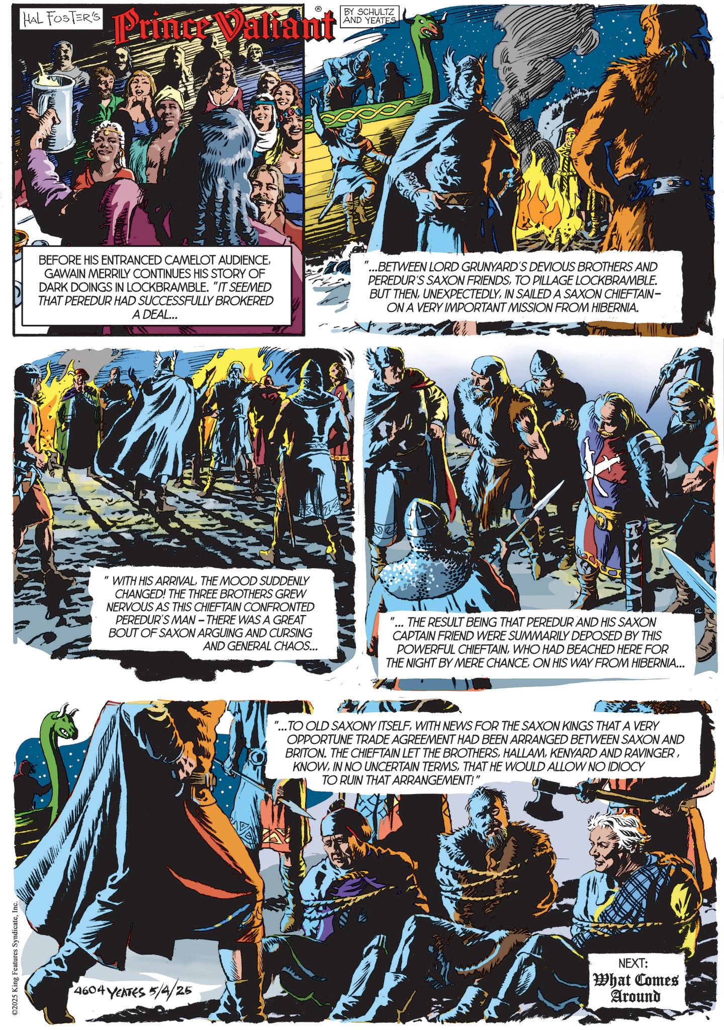 Hero OCR: ©2025 King Features SyndicateInc. HAL FOSTER'S Primer Valiant BY SCHULTZ AND YEATES BEFORE HIS ENTRANCED CAMELOT AUDIENCEGAWAIN MERRILY CONTINUES HIS STORY OF DARK DOINGS IN LOCKBRAMBLE. "IT SEEMED THAT PEREDUR HAD SUCCESSFULLY BROKERED A DEAL... "...BETWEEN LORD GRUNYARD'S DEVIOUS BROTHERS AND PEREDUR'S SAXON FRIENDSTO PILLAGE LOCKBRAMBLE. BUT THENIN SAILED A SAXON CHIEFTAIN- ON A VERY IMPORTANT MISSION FROM HIBERNIA. " WITH HIS ARRIVALTHE MOOD SUDDENLY CHANGED! THE THREE BROTHERS GREW NERVOUS AS THIS CHIEFTAIN CONFRONTED PEREDUR'S MAN-THERE WAS A GREAT BOUT OF SAXON ARGUING AND CURSING AND GENERAL CHAOS... THE RESULT BEING THAT PEREDUR AND HIS SAXON CAPTAIN FRIEND WERE SUMMARILY DEPOSED BY THIS POWERFUL CHIEFTAINWHO HAD BEACHED HERE FOR THE NIGHT BY MERE CHANCEON HIS WAY FROM HIBERNIA... 4604 YEATES 5/4/25 "...TO OLD SAXONY ITSELFWITH NEWS FOR THE SAXON KINGS THAT A VERY OPPORTUNE TRADE AGREEMENT HAD BEEN ARRANGED BETWEEN SAXON AND BRITON. THE CHIEFTAIN LET THE BROTHERSTHAT HE WOULD ALLOW NO IDIOCY TO RUIN THAT ARRANGEMENT!" NEXT: What Comes Around © 2025 King Features SyndicateInc. HAL FOSTER'S Primer Valiant BY SCHULTZ AND YEATES BEFORE HIS ENTRANCED CAMELOT AUDIENCEGAWAIN MERRILY CONTINUES HIS STORY OF DARK DOINGS IN LOCKBRAMBLE . " IT SEEMED THAT PEREDUR HAD SUCCESSFULLY BROKERED A DEAL ... " ... BETWEEN LORD GRUNYARD'S DEVIOUS BROTHERS AND PEREDUR'S SAXON FRIENDSTO PILLAGE LOCKBRAMBLE . BUT THENIN SAILED A SAXON CHIEFTAIN- ON A VERY IMPORTANT MISSION FROM HIBERNIA . " WITH HIS ARRIVALTHE MOOD SUDDENLY CHANGED ! THE THREE BROTHERS GREW NERVOUS AS THIS CHIEFTAIN CONFRONTED PEREDUR'S MAN - THERE WAS A GREAT BOUT OF SAXON ARGUING AND CURSING AND GENERAL CHAOS ... THE RESULT BEING THAT PEREDUR AND HIS SAXON CAPTAIN FRIEND WERE SUMMARILY DEPOSED BY THIS POWERFUL CHIEFTAINWHO HAD BEACHED HERE FOR THE NIGHT BY MERE CHANCEON HIS WAY FROM HIBERNIA ... 4604 YEATES 5/4/25 " ... TO OLD SAXONY ITSELFWITH NEWS FOR THE SAXON KINGS THAT A VERY OPPORTUNE TRADE AGREEMENT HAD BEEN ARRANGED BETWEEN SAXON AND BRITON . THE CHIEFTAIN LET THE BROTHERSKENYARD AND RAVINGERIN NO UNCERTAIN TERMSTHAT HE WOULD ALLOW NO IDIOCY TO RUIN THAT ARRANGEMENT ! " NEXT : What Comes Around
