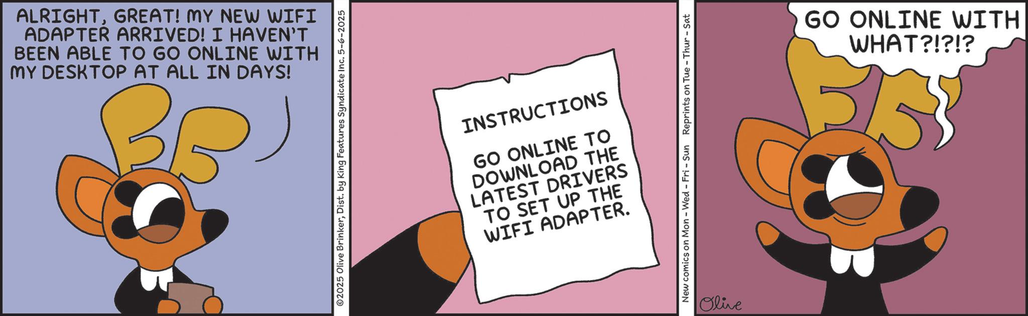 Graphic design OCR: ALRIGHTGREAT! MY NEW WIFI ADAPTER ARRIVED! I HAVEN'T BEEN ABLE TO GO ONLINE WITH MY DESKTOP AT ALL IN DAYS! ©2025 Olive BrinkerDist. by King Features Syndicate Inc. 5-6-2025 INSTRUCTIONS GO ONLINE TO DOWNLOAD THE LATEST DRIVERS TO SET UP THE WIFI ADAPTER. New comics on Mon - Wed - Fri - Sun Reprints on Tue-Thur - Sat Olive GO ONLINE WITH WHAT?!?!? ALRIGHTGREAT ! MY NEW WIFI ADAPTER ARRIVED ! I HAVEN'T BEEN ABLE TO GO ONLINE WITH MY DESKTOP AT ALL IN DAYS ! © 2025 Olive BrinkerDist . by King Features Syndicate Inc. 5-6-2025 INSTRUCTIONS GO ONLINE TO DOWNLOAD THE LATEST DRIVERS TO SET UP THE WIFI ADAPTER . New comics on Mon - Wed - Fri - Sun Reprints on Tue - Thur - Sat Olive GO ONLINE WITH WHAT ? ! ? ! ?