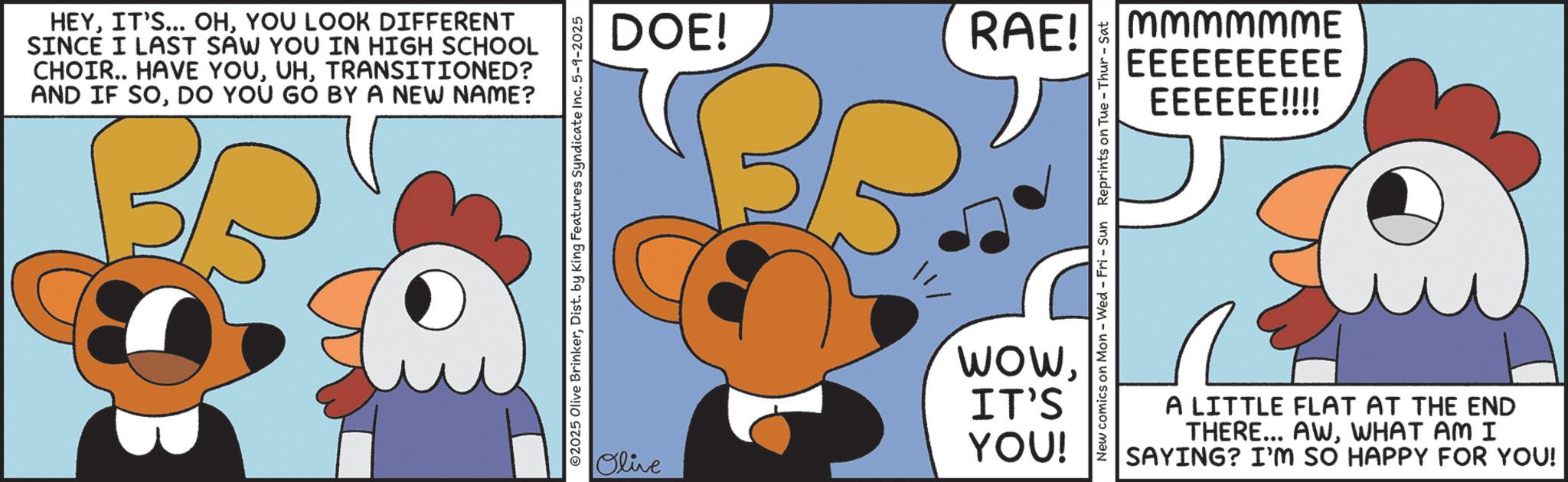 Fictional character OCR: HEYYOU LOOK DIFFERENT SINCE I LAST SAW YOU IN HIGH SCHOOL CHOIR.. HAVE YOUTRANSITIONED? AND IF SODO YOU GO BY A NEW NAME? ©2025 Olive BrinkerDist. by King Features Syndicate Inc. 5-9-2025 DOE! 11/ RAE! mmmMMME EEEEEEEEEE EEEEEE!!!! WowIT'S YOU! Olive New comics on Mon - Wed - Fri - Sun Reprints on Tue - Thur - Sat A LITTLE FLAT AT THE END THERE... AWWHAT AM I SAYING? I'M SO HAPPY FOR YOU! HEYIT'S ... OHYOU LOOK DIFFERENT SINCE I LAST SAW YOU IN HIGH SCHOOL CHOIR .. HAVE YOUTRANSITIONED ? AND IF SODO YOU GO BY A NEW NAME ? © 2025 Olive BrinkerDist . by King Features Syndicate Inc. 5-9-2025 DOE ! 11 / RAE ! mmmMMME EEEEEEEEEE EEEEEE !!!! WowIT'S YOU ! Olive New comics on Mon - Wed - Fri - Sun Reprints on Tue - Thur - Sat A LITTLE FLAT AT THE END THERE ... AWWHAT AM I SAYING ? I'M SO HAPPY FOR YOU !