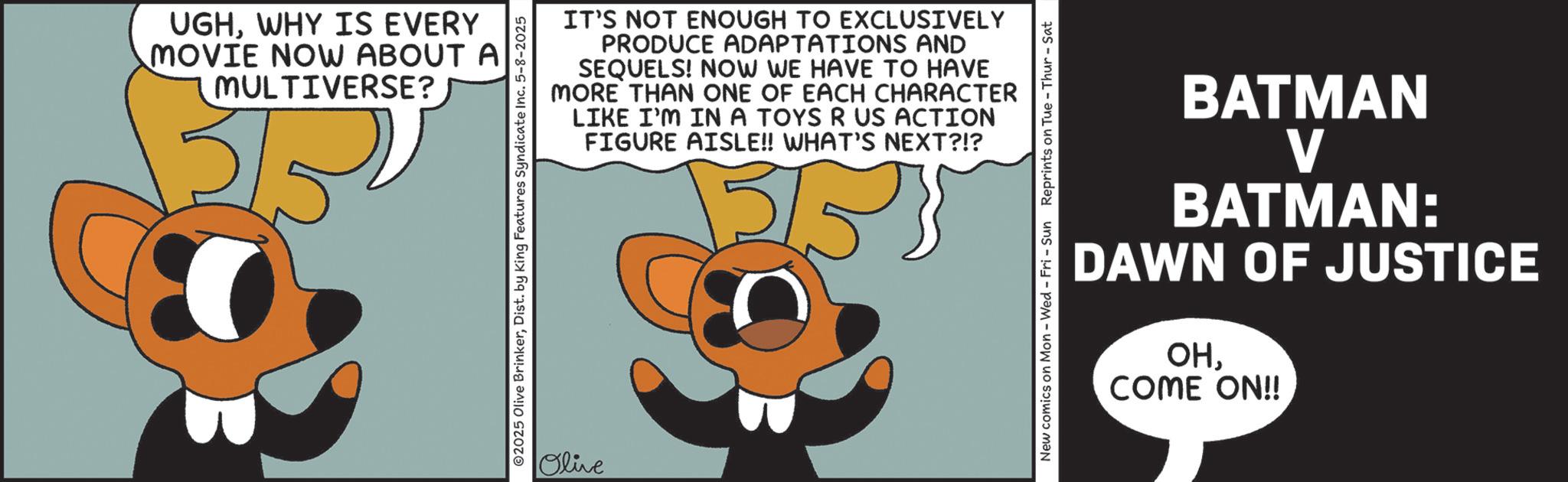 Graphic design OCR: UGHWHY IS EVERY MOVIE NOW ABOUT A MULTIVERSE? 15/5 2025 Olive BrinkerDist. by King Features Syndicate Inc. 5-8-2025 Olive IT'S NOT ENOUGH TO EXCLUSIVELY PRODUCE ADAPTATIONS AND SEQUELS! NOW WE HAVE TO HAVE MORE THAN ONE OF EACH CHARACTER LIKE I'M IN A TOYS R US ACTION FIGURE AISLE!! WHAT'S NEXT?!? 5553 New comics on Mon - Wed - Fri - Sun Reprints on Tue-Thur - Sat BATMAN V BATMAN: DAWN OF JUSTICE OHCOME ON!! UGHWHY IS EVERY MOVIE NOW ABOUT A MULTIVERSE ? 15/5 2025 Olive BrinkerDist . by King Features Syndicate Inc. 5-8-2025 Olive IT'S NOT ENOUGH TO EXCLUSIVELY PRODUCE ADAPTATIONS AND SEQUELS ! NOW WE HAVE TO HAVE MORE THAN ONE OF EACH CHARACTER LIKE I'M IN A TOYS R US ACTION FIGURE AISLE !! WHAT'S NEXT ? ! ? 5553 New comics on Mon - Wed - Fri - Sun Reprints on Tue - Thur - Sat BATMAN V BATMAN : DAWN OF JUSTICE OHCOME ON !!