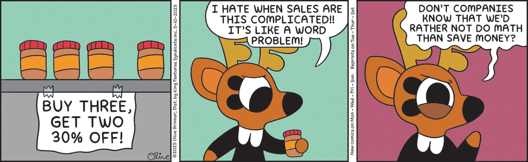 Graphic design OCR: M BUY THREEGET TWO 30% OFF! Olive ©2025 Olive BrinkerDist. by King Features Syndicate Inc. 5-10-2025 I HATE WHEN SALES ARE THIS COMPLICATED!! IT'S LIKE A WORD PROBLEM! New comics on Mon - Wed - Fri - Sun Reprints on Tue-Thur - Sat DON'T COMPANIES KNOW THAT WE'D RATHER NOT DO MATH THAN SAVE MONEY? M BUY THREEGET TWO 30 % OFF ! Olive © 2025 Olive BrinkerDist . by King Features Syndicate Inc. 5-10-2025 I HATE WHEN SALES ARE THIS COMPLICATED !! IT'S LIKE A WORD PROBLEM ! New comics on Mon - Wed - Fri - Sun Reprints on Tue - Thur - Sat DON'T COMPANIES KNOW THAT WE'D RATHER NOT DO MATH THAN SAVE MONEY ?