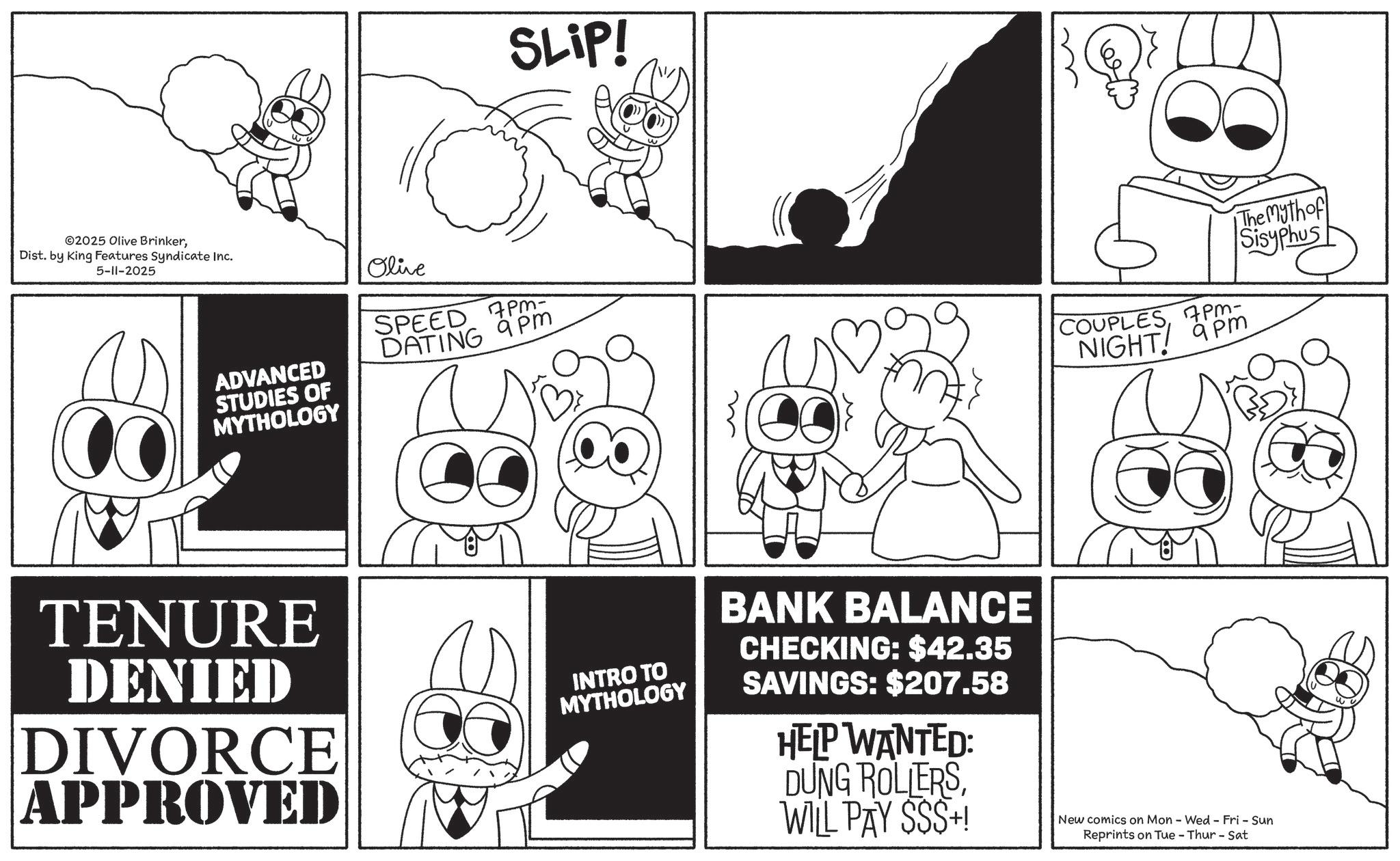Animated cartoon OCR: SLIP! ©2025 Olive BrinkerDist. by King Features Syndicate Inc. 5-11-2025 ADVANCED STUDIES OF MYTHOLOGY Olive PM- SPEED DATING 9PM COUPLES7pm- NIGHT Pm The Myth of Sisyphus TENURE DENIED DIVORCE APPROVED INTRO TO MYTHOLOGY BANK BALANCE CHECKING: $42.35 SAVINGS: $207.58 HELP WANTED: DUNG ROLLERSWILL PAY SSS+! New comics on Mon - Wed - Fri - Sun Reprints on Tue-Thur - Sat SLIP ! © 2025 Olive BrinkerDist . by King Features Syndicate Inc. 5-11-2025 ADVANCED STUDIES OF MYTHOLOGY Olive PM- SPEED DATING 9PM COUPLES7 pm- NIGHT Pm The Myth of Sisyphus TENURE DENIED DIVORCE APPROVED INTRO TO MYTHOLOGY BANK BALANCE CHECKING : $ 42.35 SAVINGS : $ 207.58 HELP WANTED : DUNG ROLLERSWILL PAY SSS + ! New comics on Mon - Wed - Fri - Sun Reprints on Tue - Thur - Sat