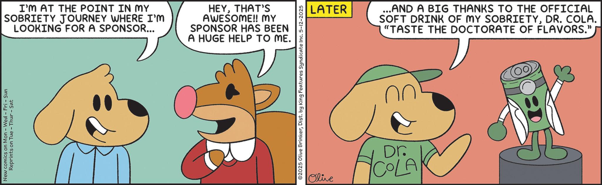 Fictional character OCR: New comics on Mon - Wed - Fri - Sun Reprints on Tue-Thur - Sat I'M AT THE POINT IN MY SOBRIETY JOURNEY WHERE I'M LOOKING FOR A SPONSOR... HEYTHAT'S AWESOME!! MY SPONSOR HAS BEEN A HUGE HELP TO ME. ©2025 Olive BrinkerDist. by King Features Syndicate Inc. 5-12-2025 LATER ...AND A BIG THANKS TO THE OFFICIAL SOFT DRINK OF MY SOBRIETYDR. COLA. "TASTE THE DOCTORATE OF FLAVORS." Olive Dr. COLA New comics on Mon - Wed - Fri - Sun Reprints on Tue - Thur - Sat I'M AT THE POINT IN MY SOBRIETY JOURNEY WHERE I'M LOOKING FOR A SPONSOR ... HEYTHAT'S AWESOME !! MY SPONSOR HAS BEEN A HUGE HELP TO ME . © 2025 Olive BrinkerDist . by King Features Syndicate Inc. 5-12-2025 LATER ... AND A BIG THANKS TO THE OFFICIAL SOFT DRINK OF MY SOBRIETYDR . COLA . " TASTE THE DOCTORATE OF FLAVORS . " Olive Dr. COLA