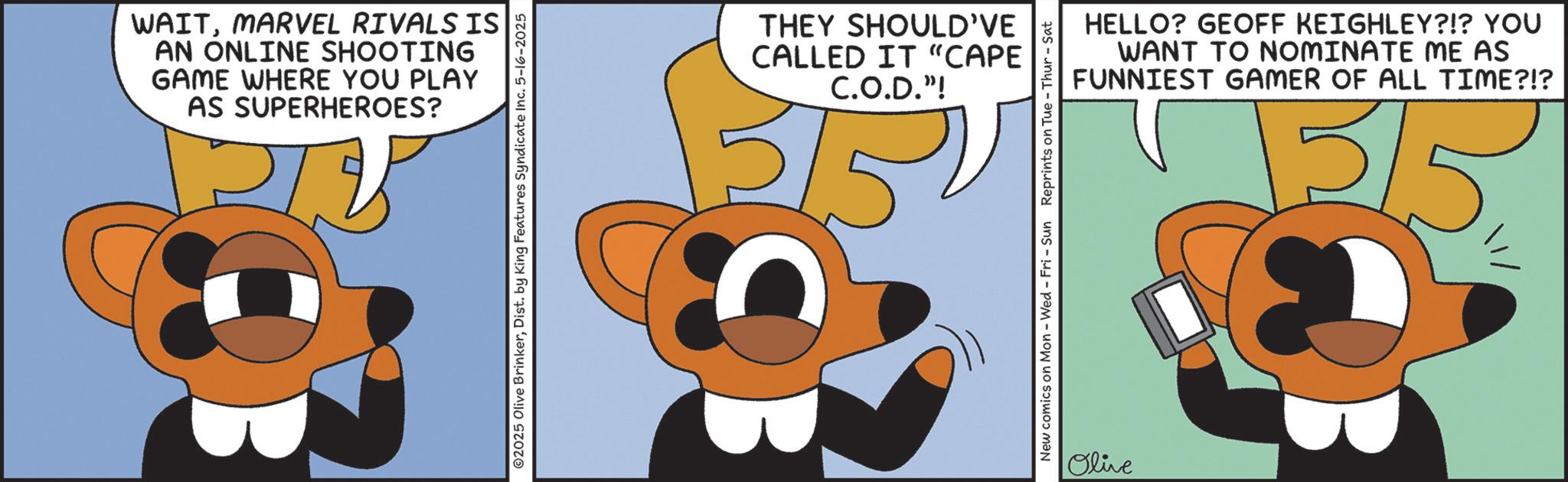 Clip art OCR: WAITMARVEL RIVALS IS AN ONLINE SHOOTING GAME WHERE YOU PLAY AS SUPERHEROES? ©2025 Olive BrinkerDist. by King Features Syndicate Inc. 5-16-2025 THEY SHOULD'VE CALLED IT "CAPE C.O.D."! 215 OB HELLO? GEOFF KEIGHLEY?!? YOU WANT TO NOMINATE ME AS FUNNIEST GAMER OF ALL TIME?!? 1315 New comics on Mon - Wed - Fri - Sun Reprints on Tue - Thur - Sat Olive WAITMARVEL RIVALS IS AN ONLINE SHOOTING GAME WHERE YOU PLAY AS SUPERHEROES ? © 2025 Olive BrinkerDist . by King Features Syndicate Inc. 5-16-2025 THEY SHOULD'VE CALLED IT " CAPE C.O.D. " ! 215 OB HELLO ? GEOFF KEIGHLEY ? ! ? YOU WANT TO NOMINATE ME AS FUNNIEST GAMER OF ALL TIME ? ! ? 1315 New comics on Mon - Wed - Fri - Sun Reprints on Tue - Thur - Sat Olive