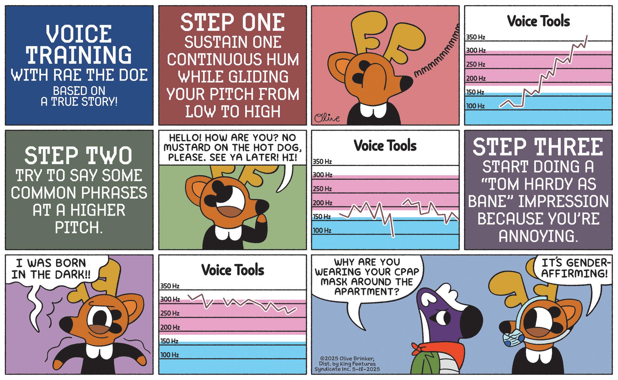 Graphic design OCR: w w w w w w w w w VOICE TRAINING WITH RAE THE DOE BASED ON A TRUE STORY! STEP TWO TRY TO SAY SOME COMMON PHRASES AT A HIGHER PITCH. STEP ONE SUSTAIN ONE CONTINUOUS HUM WHILE GLIDING YOUR PITCH FROM LOW TO HIGH HELLO! HOW ARE YOU? NO MUSTARD ON THE HOT DOGPLEASE. SEE YA LATER! HI! Olive 350 Hz 300 Hz 250 Hz 200 Hz 150 Hz 100 Hz Voice Tools I WAS BORN IN THE DARK!! 350 Hz 300 Hz Voice Tools WHY ARE YOU WEARING YOUR CPAP MASK AROUND THE APARTMENT? 250 Hz 200 Hz 150 Hz 100 Hz 2025 Olive BrinkerDist. by King Features Syndicate Inc. 5-18-2025 350 Hz 300 Hz Voice Tools 250 Hz 200 Hz 150 Hz 100 Hz STEP THREE START DOING A "TOM HARDY AS BANE" IMPRESSION BECAUSE YOU'RE ANNOYING. IT'S GENDER- AFFIRMING! w w w w w w w w w VOICE TRAINING WITH RAE THE DOE BASED ON A TRUE STORY ! STEP TWO TRY TO SAY SOME COMMON PHRASES AT A HIGHER PITCH . STEP ONE SUSTAIN ONE CONTINUOUS HUM WHILE GLIDING YOUR PITCH FROM LOW TO HIGH HELLO ! HOW ARE YOU ? NO MUSTARD ON THE HOT DOGPLEASE . SEE YA LATER ! HI ! Olive 350 Hz 300 Hz 250 Hz 200 Hz 150 Hz 100 Hz Voice Tools I WAS BORN IN THE DARK !! 350 Hz 300 Hz Voice Tools WHY ARE YOU WEARING YOUR CPAP MASK AROUND THE APARTMENT ? 250 Hz 200 Hz 150 Hz 100 Hz 2025 Olive BrinkerDist . by King Features Syndicate Inc. 5-18-2025 350 Hz 300 Hz Voice Tools 250 Hz 200 Hz 150 Hz 100 Hz STEP THREE START DOING A " TOM HARDY AS BANE " IMPRESSION BECAUSE YOU'RE ANNOYING . IT'S GENDER- AFFIRMING !