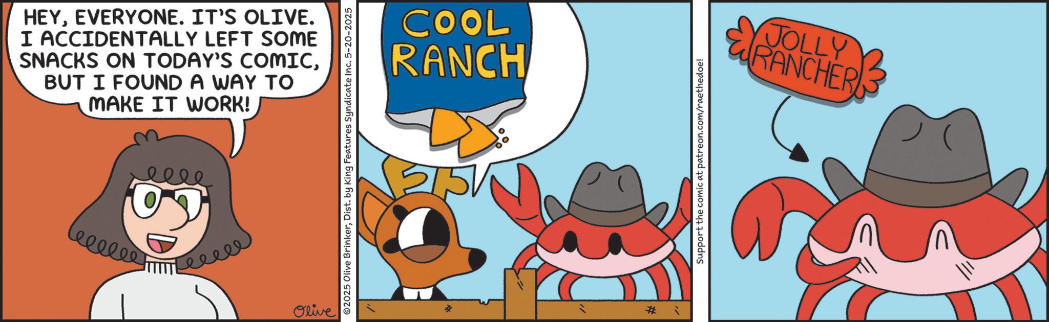 Fiction OCR: HEYEVERYONE. IT'S OLIVE. I ACCIDENTALLY LEFT SOME SNACKS ON TODAY'S COMICBUT I FOUND A WAY TO MAKE IT WORK! eeee leellee Leeee Olive 02025 Olive BrinkerDist. by King Features Syndicate Inc. 5-20-2025 COOL RANCH * * Support the comic at patreon.com/raethedoe! JOLLY RANCHER HEYEVERYONE . IT'S OLIVE . I ACCIDENTALLY LEFT SOME SNACKS ON TODAY'S COMICBUT I FOUND A WAY TO MAKE IT WORK ! eeee leellee Leeee Olive 02025 Olive BrinkerDist . by King Features Syndicate Inc. 5-20-2025 COOL RANCH * * Support the comic at patreon.com/raethedoe ! JOLLY RANCHER