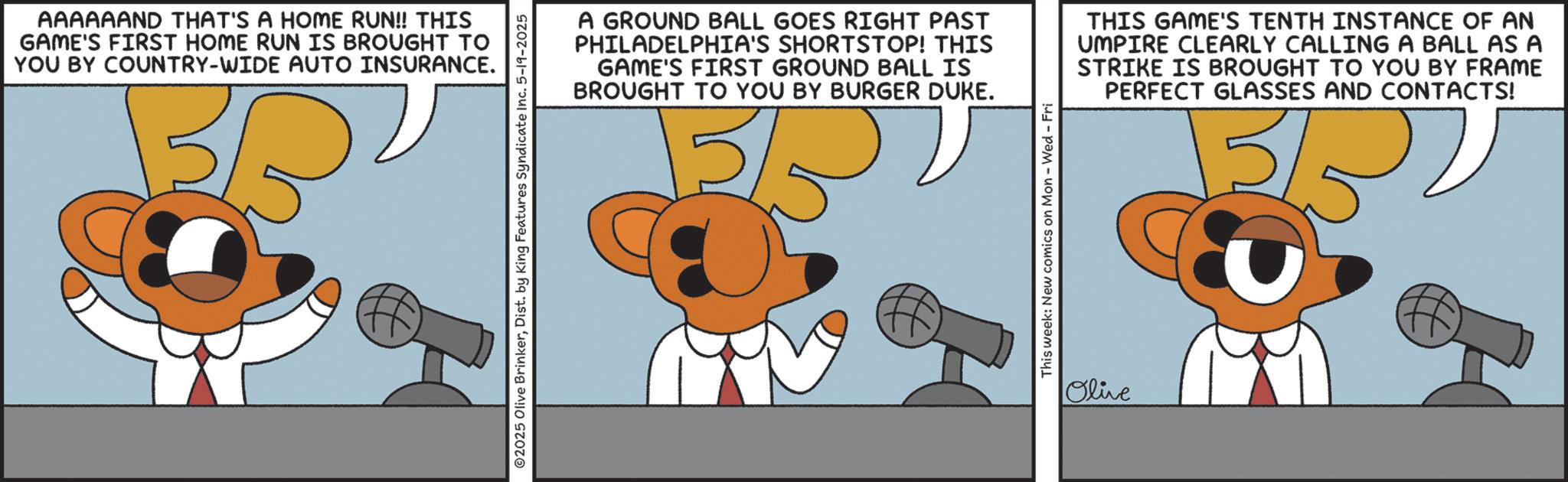 Graphic design OCR: AAAAAAND THAT'S A HOME RUN!! THIS GAME'S FIRST HOME RUN IS BROUGHT TO YOU BY COUNTRY-WIDE AUTO INSURANCE. ©2025 Olive BrinkerDist. by King Features Syndicate Inc. 5-19-2025 A GROUND BALL GOES RIGHT PAST PHILADELPHIA'S SHORTSTOP! THIS GAME'S FIRST GROUND BALL IS BROUGHT TO YOU BY BURGER DUKE. This week: New comics on Mon - Wed - Fri THIS GAME'S TENTH INSTANCE OF AN UMPIRE CLEARLY CALLING A BALL AS A STRIKE IS BROUGHT TO YOU BY FRAME PERFECT GLASSES AND CONTACTS! 3/5 Olive AAAAAAND THAT'S A HOME RUN !! THIS GAME'S FIRST HOME RUN IS BROUGHT TO YOU BY COUNTRY - WIDE AUTO INSURANCE . © 2025 Olive BrinkerDist . by King Features Syndicate Inc. 5-19-2025 A GROUND BALL GOES RIGHT PAST PHILADELPHIA'S SHORTSTOP ! THIS GAME'S FIRST GROUND BALL IS BROUGHT TO YOU BY BURGER DUKE . This week : New comics on Mon - Wed - Fri THIS GAME'S TENTH INSTANCE OF AN UMPIRE CLEARLY CALLING A BALL AS A STRIKE IS BROUGHT TO YOU BY FRAME PERFECT GLASSES AND CONTACTS ! 3/5 Olive