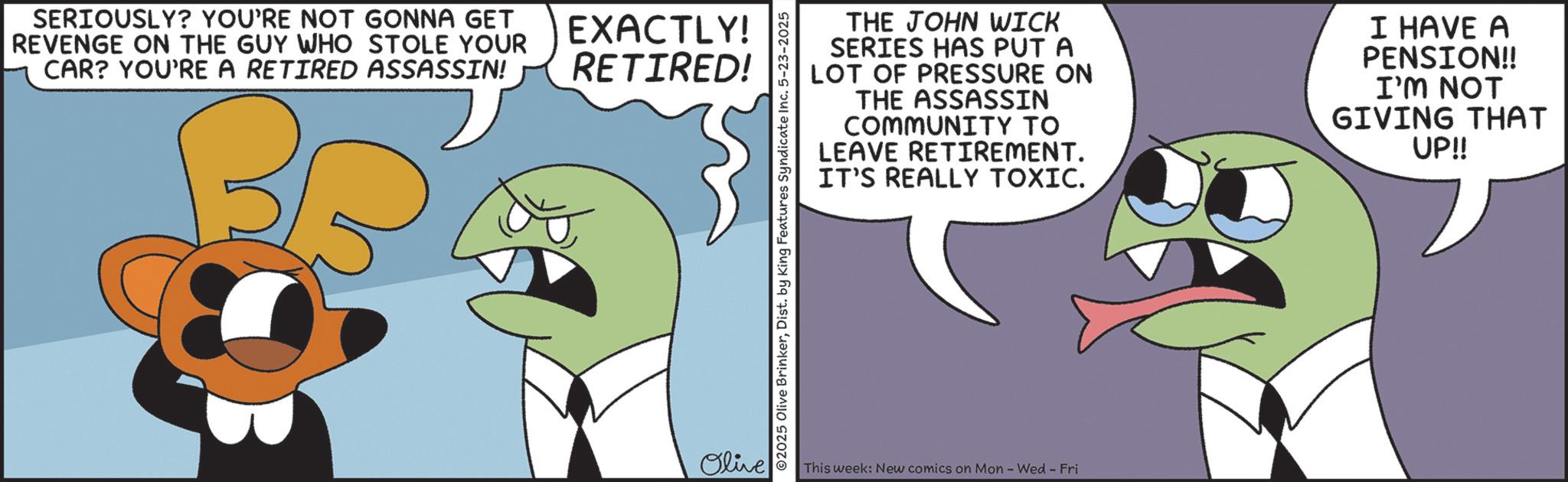 Fiction OCR: SERIOUSLY? YOU'RE NOT GONNA GET REVENGE ON THE GUY WHO STOLE YOUR CAR? YOU'RE A RETIRED ASSASSIN! EXACTLY! RETIRED! Olive THE JOHN WICK SERIES HAS PUT A LOT OF PRESSURE ON THE ASSASSIN COMMUNITY TO LEAVE RETIREMENT. IT'S REALLY TOXIC. I HAVE A PENSION!! I'M NOT GIVING THAT UP!! ©2025 Olive BrinkerDist. by King Features Syndicate Inc. 5-23-2025 This week: New comics on Mon - Wed - Fri SERIOUSLY ? YOU'RE NOT GONNA GET REVENGE ON THE GUY WHO STOLE YOUR CAR ? YOU'RE A RETIRED ASSASSIN ! EXACTLY ! RETIRED ! Olive THE JOHN WICK SERIES HAS PUT A LOT OF PRESSURE ON THE ASSASSIN COMMUNITY TO LEAVE RETIREMENT . IT'S REALLY TOXIC . I HAVE A PENSION !! I'M NOT GIVING THAT UP !! © 2025 Olive BrinkerDist . by King Features Syndicate Inc. 5-23-2025 This week : New comics on Mon - Wed - Fri