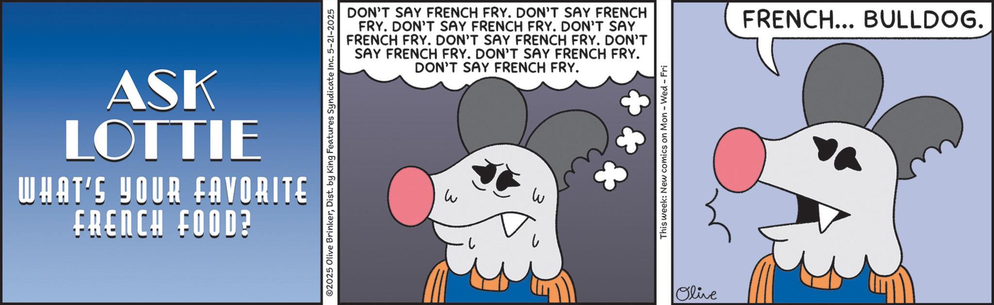 Graphic design OCR: ASK LOTTIE WHAT'S YOUR FAVORITE FRENCH FOOD? DON'T SAY FRENCH FRY. DON'T SAY FRENCH FRY. DON'T SAY FRENCH FRY. DON'T SAY FRENCH FRY. DON'T SAY FRENCH FRY. DON'T SAY FRENCH FRY. DON'T SAY FRENCH FRY. DON'T SAY FRENCH FRY. 02025 Olive BrinkerDist. by King Features Syndicate Inc. 5-21-2025 W This week: New comics on Mon - Wed - Fri Olive FRENCH... BULLDOG. ASK LOTTIE WHAT'S YOUR FAVORITE FRENCH FOOD ? DON'T SAY FRENCH FRY . DON'T SAY FRENCH FRY . DON'T SAY FRENCH FRY . DON'T SAY FRENCH FRY . DON'T SAY FRENCH FRY . DON'T SAY FRENCH FRY . DON'T SAY FRENCH FRY . DON'T SAY FRENCH FRY . 02025 Olive BrinkerDist . by King Features Syndicate Inc. 5-21-2025 W This week : New comics on Mon - Wed - Fri Olive FRENCH ... BULLDOG .