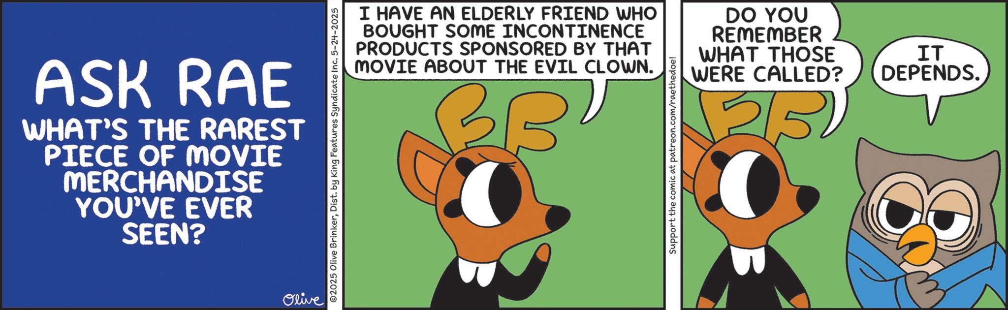 Fictional character OCR: ASK RAE WHAT'S THE RAREST PIECE OF MOVIE MERCHANDISE YOU'VE EVER SEEN? Olive ©2025 Olive BrinkerDist. by King Features Syndicate Inc. 5-24-2025 I HAVE AN ELDERLY FRIEND WHO BOUGHT SOME INCONTINENCE PRODUCTS SPONSORED BY THAT MOVIE ABOUT THE EVIL CLOWN. BBV Support the comic at patreon.com/raethedoe! DO YOU REMEMBER WHAT THOSE WERE CALLED? IT DEPENDS. ASK RAE WHAT'S THE RAREST PIECE OF MOVIE MERCHANDISE YOU'VE EVER SEEN ? Olive © 2025 Olive BrinkerDist . by King Features Syndicate Inc. 5-24-2025 I HAVE AN ELDERLY FRIEND WHO BOUGHT SOME INCONTINENCE PRODUCTS SPONSORED BY THAT MOVIE ABOUT THE EVIL CLOWN . BBV Support the comic at patreon.com/raethedoe ! DO YOU REMEMBER WHAT THOSE WERE CALLED ? IT DEPENDS .