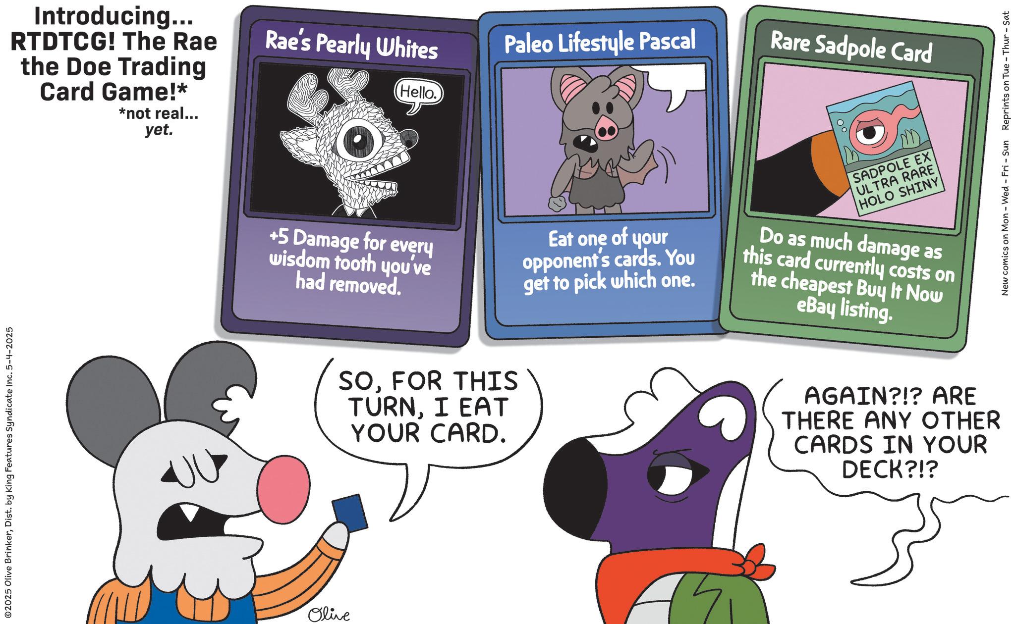 Fiction OCR: ©2025 Olive BrinkerDist. by King Features Syndicate Inc. 5-4-2025 Introducing... RTDTCG! The Rae the Doe Trading Card Game!* *not real... yet. Olive Rae's Pearly Whites Paleo Lifestyle Pascal Rare Sadpole Card Hello. SADPOLE EX ULTRA RARE +5 Damage for every wisdom tooth you've had removed. Eat one of your opponent's cards. You get to pick which one. Do as much damage as this card currently costs on the cheapest Buy It Now eBay listing. SOFOR THIS TURNI EAT YOUR CARD. HOLO SHINY AGAIN?!? ARE THERE ANY OTHER CARDS IN YOUR DECK?!? New comics on Mon - Wed - Fri - Sun Reprints on Tue - Thur - Sat © 2025 Olive BrinkerDist . by King Features Syndicate Inc. 5-4-2025 Introducing ... RTDTCG ! The Rae the Doe Trading Card Game ! * * not real ... yet . Olive Rae's Pearly Whites Paleo Lifestyle Pascal Rare Sadpole Card Hello . SADPOLE EX ULTRA RARE +5 Damage for every wisdom tooth you've had removed . Eat one of your opponent's cards . You get to pick which one . Do as much damage as this card currently costs on the cheapest Buy It Now eBay listing . SOFOR THIS TURNI EAT YOUR CARD . HOLO SHINY AGAIN ? ! ? ARE THERE ANY OTHER CARDS IN YOUR DECK ? ! ? New comics on Mon - Wed - Fri - Sun Reprints on Tue - Thur - Sat