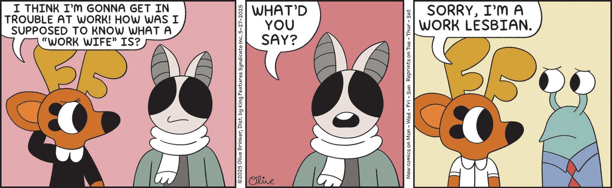 Graphics OCR: I THINK I'M GONNA GET IN TROUBLE AT WORK! HOW WAS I SUPPOSED TO KNOW WHAT A "WORK WIFE” IS? ST WHAT'D YOU SAY? 2025 Olive BrinkerDist. by King Features Syndicate Inc. 5-27-2025 Olive New comics on Mon - Wed - Fri - Sun Reprints on Tue - Thur - Sat SORRYI'M A WORK LESBIAN. BB I THINK I'M GONNA GET IN TROUBLE AT WORK ! HOW WAS I SUPPOSED TO KNOW WHAT A " WORK WIFE ” IS ? ST WHAT'D YOU SAY ? 2025 Olive BrinkerDist . by King Features Syndicate Inc. 5-27-2025 Olive New comics on Mon - Wed - Fri - Sun Reprints on Tue - Thur - Sat SORRYI'M A WORK LESBIAN . BB