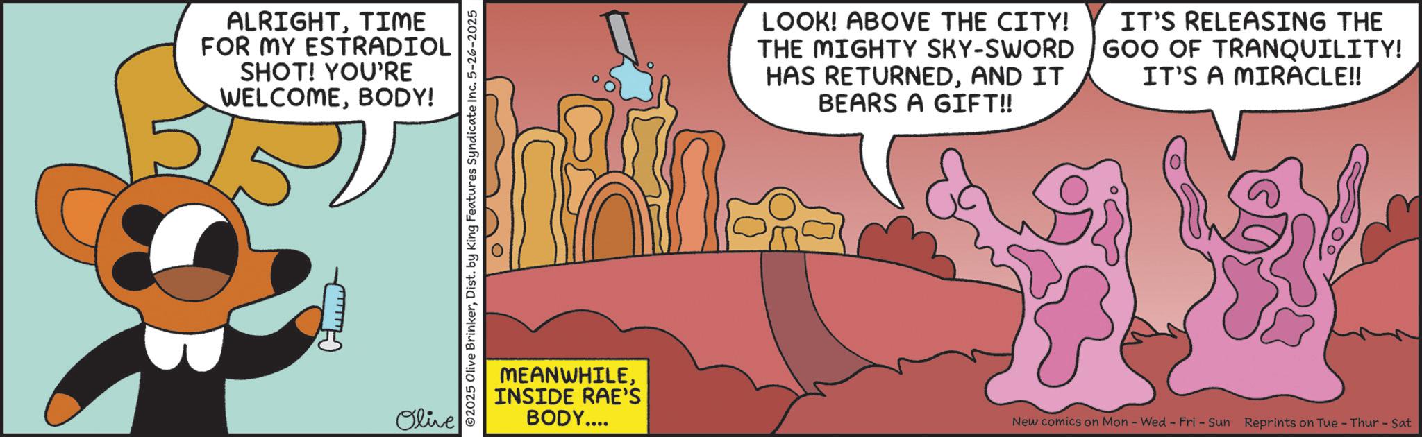 Fiction OCR: ALRIGHTTIME FOR MY ESTRADIOL SHOT! YOU'RE WELCOMEBODY! C-m Olive 02025 Olive BrinkerDist. by King Features Syndicate Inc. 5-26-2025 LOOK! ABOVE THE CITY! THE MIGHTY SKY-SWORD HAS RETURNEDAND IT BEARS A GIFT!! IT'S RELEASING THE GOO OF TRANQUILITY! IT'S A MIRACLE!! MEANWHILEINSIDE RAE'S BODY.... New comics on Mon - Wed - Fri - Sun Reprints on Tue - Thur - Sat ALRIGHTTIME FOR MY ESTRADIOL SHOT ! YOU'RE WELCOMEBODY ! C - m Olive 02025 Olive BrinkerDist . by King Features Syndicate Inc. 5-26-2025 LOOK ! ABOVE THE CITY ! THE MIGHTY SKY - SWORD HAS RETURNEDAND IT BEARS A GIFT !! IT'S RELEASING THE GOO OF TRANQUILITY ! IT'S A MIRACLE !! MEANWHILEINSIDE RAE'S BODY .... New comics on Mon - Wed - Fri - Sun Reprints on Tue - Thur - Sat
