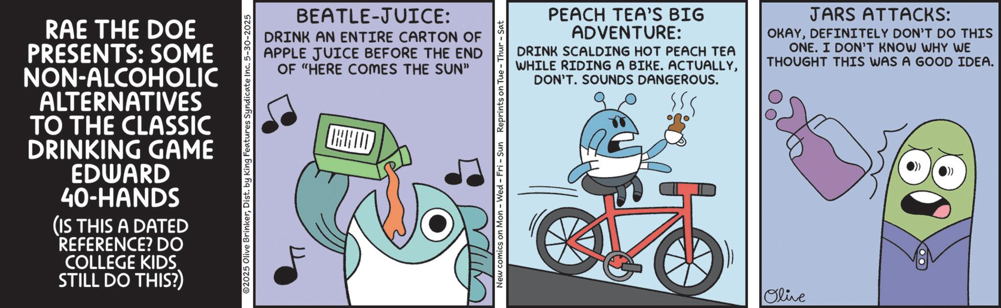 Graphic design OCR: RAE THE DOE PRESENTS: SOME NON-ALCOHOLIC ALTERNATIVES TO THE CLASSIC DRINKING GAME EDWARD 40-HANDS (IS THIS A DATED REFERENCE? DO COLLEGE KIDS. STILL DO THIS?) ©2025 Olive BrinkerDist. by King Features Syndicate In -2025 BEATLE-JUICE: DRINK AN ENTIRE CARTON OF APPLE JUICE BEFORE THE END OF "HERE COMES THE SUN" New comics on Mon - Wed - Fri - Sun Reprints on Tue - PEACH TEA'S BIG ADVENTURE: DRINK SCALDING HOT PEACH TEA WHILE RIDING A BIKE. ACTUALLYDON'T. SOUNDS DANGEROUS. JARS ATTACKS: OKAYDEFINITELY DON'T DO THIS ONE. I DON'T KNOW WHY WE THOUGHT THIS WAS A GOOD IDEA. Olive RAE THE DOE PRESENTS : SOME NON - ALCOHOLIC ALTERNATIVES TO THE CLASSIC DRINKING GAME EDWARD 40 - HANDS ( IS THIS A DATED REFERENCE ? DO COLLEGE KIDS . STILL DO THIS ? ) © 2025 Olive BrinkerDist . by King Features Syndicate In -2025 BEATLE - JUICE : DRINK AN ENTIRE CARTON OF APPLE JUICE BEFORE THE END OF " HERE COMES THE SUN " New comics on Mon - Wed - Fri - Sun Reprints on Tue - PEACH TEA'S BIG ADVENTURE : DRINK SCALDING HOT PEACH TEA WHILE RIDING A BIKE . ACTUALLYDON'T . SOUNDS DANGEROUS . JARS ATTACKS : OKAYDEFINITELY DON'T DO THIS ONE . I DON'T KNOW WHY WE THOUGHT THIS WAS A GOOD IDEA . Olive