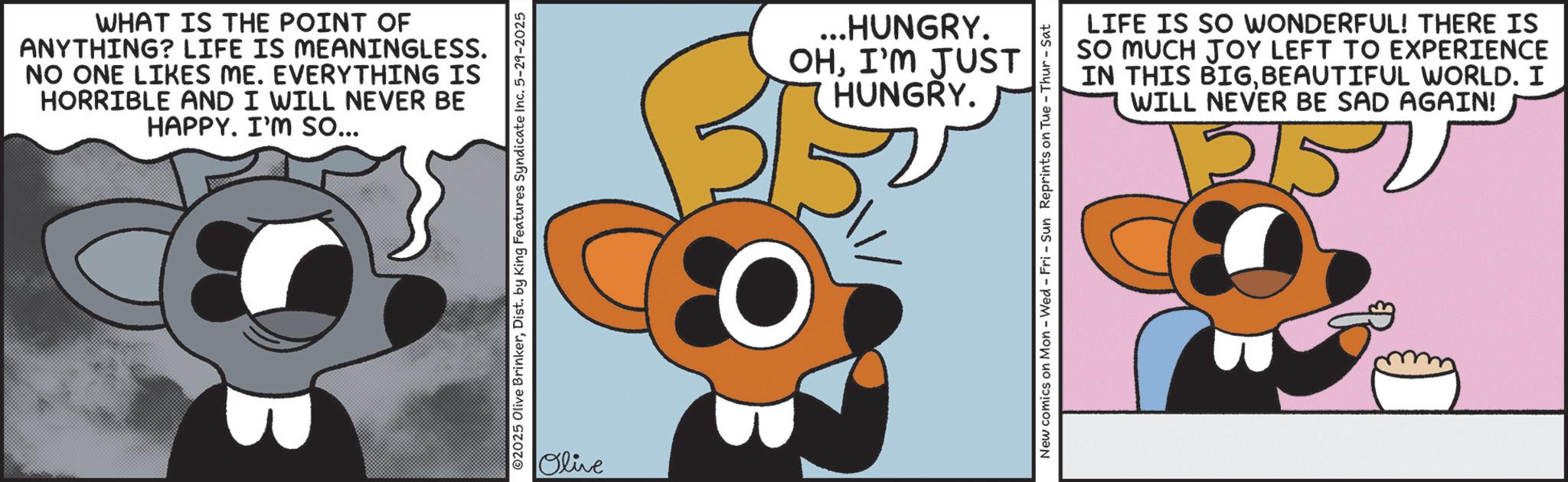 Graphic design OCR: WHAT IS THE POINT OF ANYTHING? LIFE IS MEANINGLESS. NO ONE LIKES ME. EVERYTHING IS HORRIBLE AND I WILL NEVER BE HAPPY. I'M so... 02025 Olive BrinkerDist. by King Features Syndicate Inc. 5-29-2025 Olive ...HUNGRY. OHI'M JUST HUNGRY. LIFE IS SO WONDERFUL! THERE IS SO MUCH JOY LEFT TO EXPERIENCE IN THIS BIGBEAUTIFUL WORLD. I WILL NEVER BE SAD AGAIN! 12150 New comics on Mon - Wed - Fri - Sun Reprints on Tue - Thur-Sat WHAT IS THE POINT OF ANYTHING ? LIFE IS MEANINGLESS . NO ONE LIKES ME . EVERYTHING IS HORRIBLE AND I WILL NEVER BE HAPPY . I'M so ... 02025 Olive BrinkerDist . by King Features Syndicate Inc. 5-29-2025 Olive ... HUNGRY . OHI'M JUST HUNGRY . LIFE IS SO WONDERFUL ! THERE IS SO MUCH JOY LEFT TO EXPERIENCE IN THIS BIGBEAUTIFUL WORLD . I WILL NEVER BE SAD AGAIN ! 12150 New comics on Mon - Wed - Fri - Sun Reprints on Tue - Thur - Sat