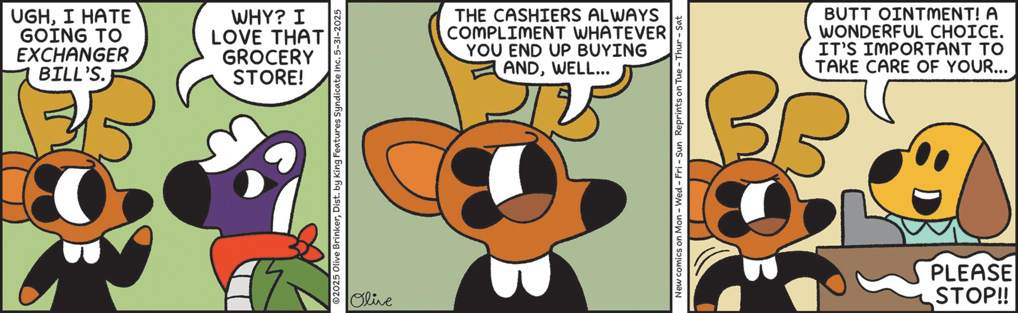 Graphic design OCR: UGHI HATE GOING TO EXCHANGER BILL'S. WHY? I LOVE THAT GROCERY STORE! 2025 Olive BrinkerDist. by King Features Syndicate Inc. 5-31-2025 Olive THE CASHIERS ALWAYS COMPLIMENT WHATEVER YOU END UP BUYING ANDWELL... New comics on Mon - Wed - Fri - Sun Reprints on Tue Thur - Sat BUTT OINTMENT! A WONDERFUL CHOICE. IT'S IMPORTANT TO TAKE CARE OF YOUR... PLEASE STOP!! UGHI HATE GOING TO EXCHANGER BILL'S . WHY ? I LOVE THAT GROCERY STORE ! 2025 Olive BrinkerDist . by King Features Syndicate Inc. 5-31-2025 Olive THE CASHIERS ALWAYS COMPLIMENT WHATEVER YOU END UP BUYING ANDWELL ... New comics on Mon - Wed - Fri - Sun Reprints on Tue Thur - Sat BUTT OINTMENT ! A WONDERFUL CHOICE . IT'S IMPORTANT TO TAKE CARE OF YOUR ... PLEASE STOP !!