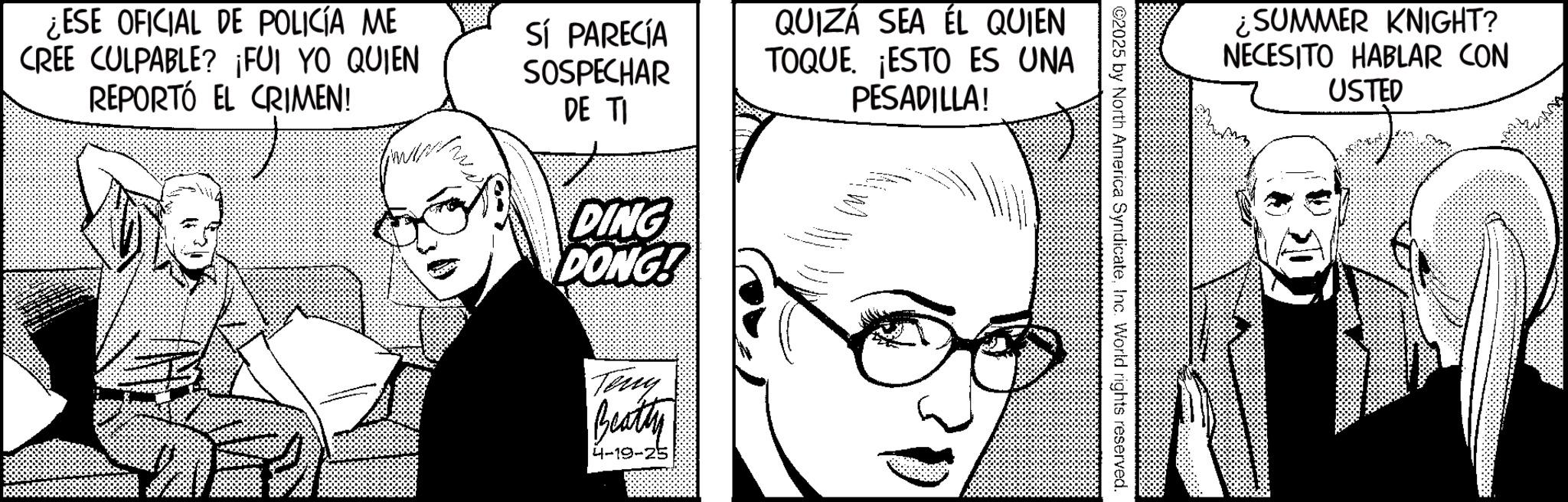 Photo caption OCR: ¿ESE OFICIAL DE POLICÍA ME CREE CULPABLE? ¡FUI YO QUIEN REPORTÓ EL CRIMEN! SÍ PARECÍA SOSPECHAR DE TI QUIZÁ SEA ÉL QUIEN TOQUE. ¡ESTO ES UNA PESADILLA! DING DONG! Tony Beatty 4-19-25 ¿SUMMER KNIGHT? NECESITO HABLAR CON USTED ©2025 by North America SyndicateInc. World rights reserved. ¿ ESE OFICIAL DE POLICÍA ME CREE CULPABLE ? ¡ FUI YO QUIEN REPORTÓ EL CRIMEN ! SÍ PARECÍA SOSPECHAR DE TI QUIZÁ SEA ÉL QUIEN TOQUE . ¡ ESTO ES UNA PESADILLA ! DING DONG ! Tony Beatty 4-19-25 ¿ SUMMER KNIGHT ? NECESITO HABLAR CON USTED © 2025 by North America SyndicateInc. World rights reserved .