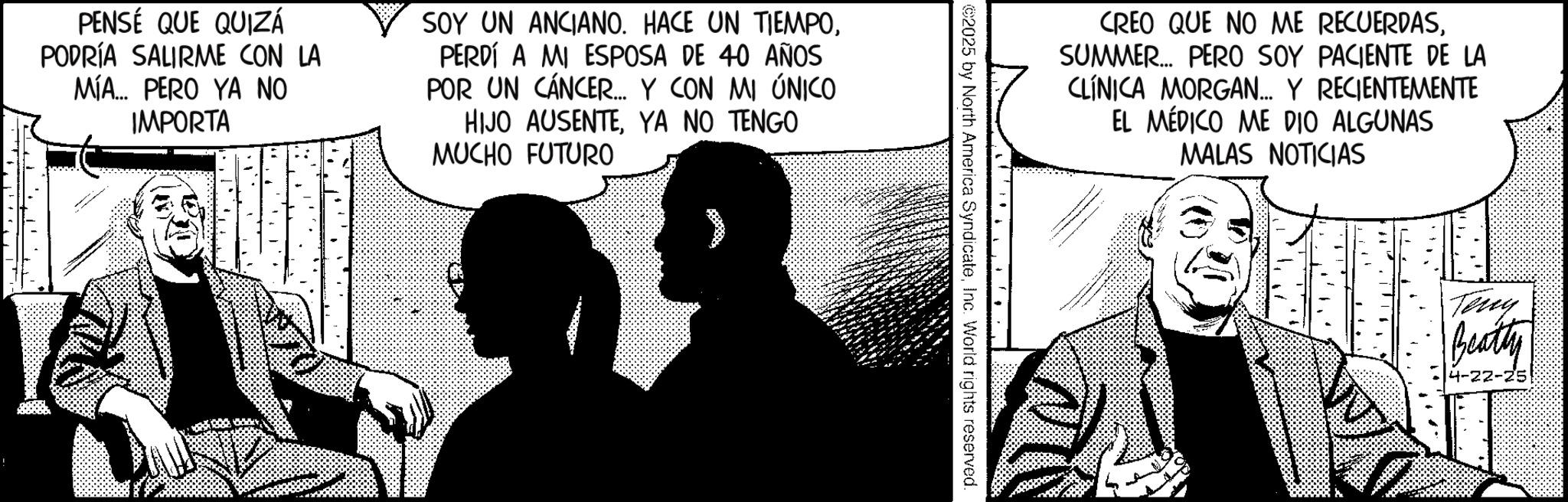 Graphics OCR: PENSÉ QUE QUIZÁ PODRÍA SALIRME CON LA MÍA... PERO YA NO IMPORTA SOY UN ANCIANO. HACE UN TIEMPOPERDÍ A MI ESPOSA DE 40 AÑOS POR UN CÁNCER... Y CON MI ÚNICO HIJO AUSENTEYA NO TENGO MUCHO FUTURO CREO QUE NO ME RECUERDASSUMMER... PERO SOY PACIENTE DE LA CLÍNICA MORGAN... Y RECIENTEMENTE EL MÉDICO ME DIO ALGUNAS 2025 by North America SyndicateInc. World rights reserved. MALAS NOTICIAS Teny Beatty 4-22-25 PENSÉ QUE QUIZÁ PODRÍA SALIRME CON LA MÍA ... PERO YA NO IMPORTA SOY UN ANCIANO . HACE UN TIEMPOPERDÍ A MI ESPOSA DE 40 AÑOS POR UN CÁNCER ... Y CON MI ÚNICO HIJO AUSENTEYA NO TENGO MUCHO FUTURO CREO QUE NO ME RECUERDASSUMMER ... PERO SOY PACIENTE DE LA CLÍNICA MORGAN ... Y RECIENTEMENTE EL MÉDICO ME DIO ALGUNAS 2025 by North America SyndicateInc. World rights reserved . MALAS NOTICIAS Teny Beatty 4-22-25