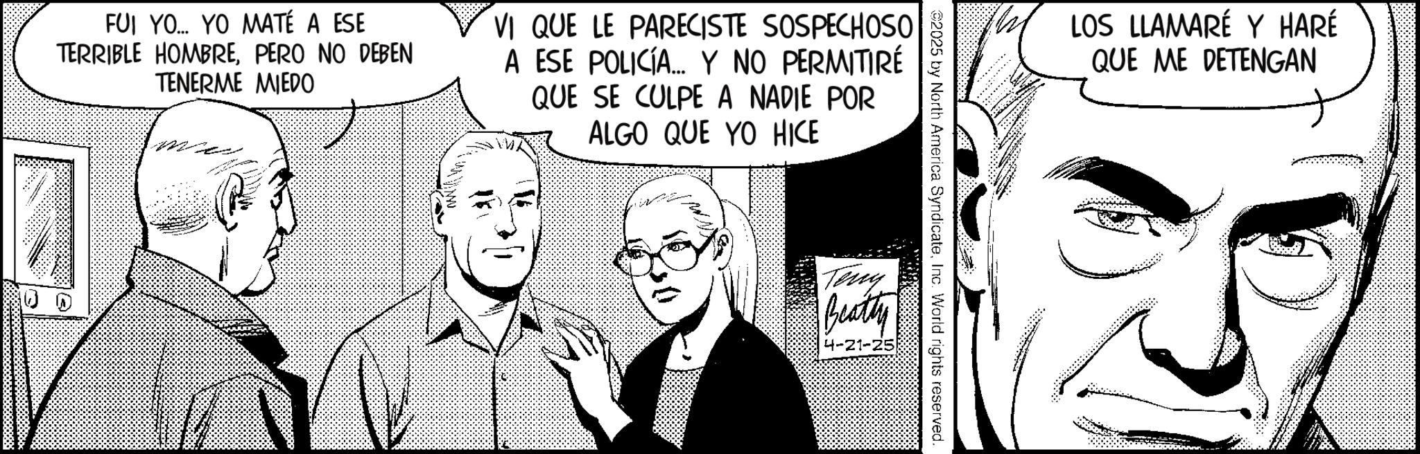 Animated cartoon OCR: FUI YO... YO MATÉ A ESE TERRIBLE HOMBREPERO NO DEBEN TENERME MIEDO VI QUE LE PARECISTE SOSPECHOSO A ESE POLICÍA... Y NO PERMITIRÉ QUE SE CULPE A NADIE POR ALGO QUE YO HICE www 12 116 LOS LLAMARÉ Y HARÉ QUE ME DETENGAN 2025 by North America SyndicateInc. World rights reserved. Teny Beatty 4-21-25 FUI YO ... YO MATÉ A ESE TERRIBLE HOMBREPERO NO DEBEN TENERME MIEDO VI QUE LE PARECISTE SOSPECHOSO A ESE POLICÍA ... Y NO PERMITIRÉ QUE SE CULPE A NADIE POR ALGO QUE YO HICE www 12 116 LOS LLAMARÉ Y HARÉ QUE ME DETENGAN 2025 by North America SyndicateInc. World rights reserved . Teny Beatty 4-21-25