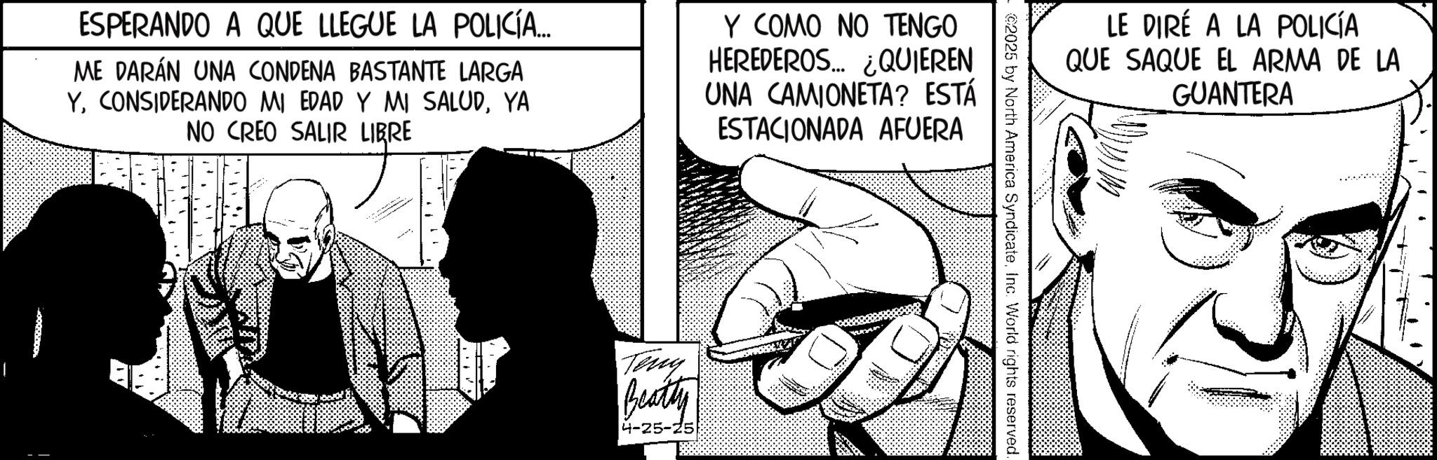 Animated cartoon OCR: ESPERANDO A QUE LLEGUE LA POLICÍA... ME DARÁN UNA CONDENA BASTANTE LARGA YYA NO CREO SALIR LIBRE Y COMO NO TENGO HEREDEROS... ¿QUIEREN UNA CAMIONETA? ESTÁ ESTACIONADA AFUERA Teny Beatty 4-25-25 LE DIRÉ A LA POLICÍA QUE SAQUE EL ARMA DE LA ©2025 by North America SyndicateInc. World rights reserved. GUANTERA ESPERANDO A QUE LLEGUE LA POLICÍA ... ME DARÁN UNA CONDENA BASTANTE LARGA YCONSIDERANDO MI EDAD Y MI SALUDYA NO CREO SALIR LIBRE Y COMO NO TENGO HEREDEROS ... ¿ QUIEREN UNA CAMIONETA ? ESTÁ ESTACIONADA AFUERA Teny Beatty 4-25-25 LE DIRÉ A LA POLICÍA QUE SAQUE EL ARMA DE LA © 2025 by North America SyndicateInc. World rights reserved . GUANTERA