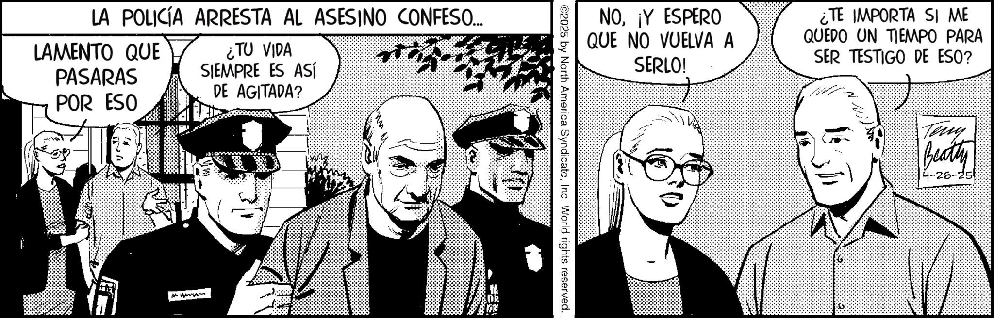 Photo caption OCR: LA POLICÍA ARRESTA AL ASESINO CONFESO... LAMENTO QUE PASARAS POR ESO ¿TU VIDA SIEMPRE ES ASÍ DE AGITADA? NO¡Y ESPERO QUE NO VUELVA A SERLO! ¿TE IMPORTA SI ME QUEDO UN TIEMPO PARA SER TESTIGO DE ESO? ©2025 by North America SyndicateInc. World rights reserved. Teng Beatty 26-' LA POLICÍA ARRESTA AL ASESINO CONFESO ... LAMENTO QUE PASARAS POR ESO ¿ TU VIDA SIEMPRE ES ASÍ DE AGITADA ? NO¡ Y ESPERO QUE NO VUELVA A SERLO ! ¿ TE IMPORTA SI ME QUEDO UN TIEMPO PARA SER TESTIGO DE ESO ? © 2025 by North America SyndicateInc. World rights reserved . Teng Beatty 26- '