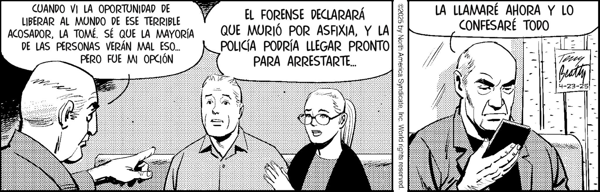 Photo caption OCR: LA LLAMARÉ AHORA Y LO CONFESARE TODO Teny Beatty 4-23-25 ©2025 by North America SyndicateInc. World rights reserved. CUANDO VI LA OPORTUNIDAD DE LIBERAR AL MUNDO DE ESE TERRIBLE ACOSADORLA TOMÉ. SÉ QUE LA MAYORÍA DE LAS PERSONAS VERÁN MAL ESO... PERO FUE MI OPCIÓN EL FORENSE DECLARARÁ QUE MURIÓ POR ASFIXIAY LA POLICÍA PODRÍA LLEGAR PRONTO PARA ARRESTARTE... -22 LA LLAMARÉ AHORA Y LO CONFESARE TODO Teny Beatty 4-23-25 © 2025 by North America SyndicateInc. World rights reserved . CUANDO VI LA OPORTUNIDAD DE LIBERAR AL MUNDO DE ESE TERRIBLE ACOSADORLA TOMÉ . SÉ QUE LA MAYORÍA DE LAS PERSONAS VERÁN MAL ESO ... PERO FUE MI OPCIÓN EL FORENSE DECLARARÁ QUE MURIÓ POR ASFIXIAY LA POLICÍA PODRÍA LLEGAR PRONTO PARA ARRESTARTE ... -22