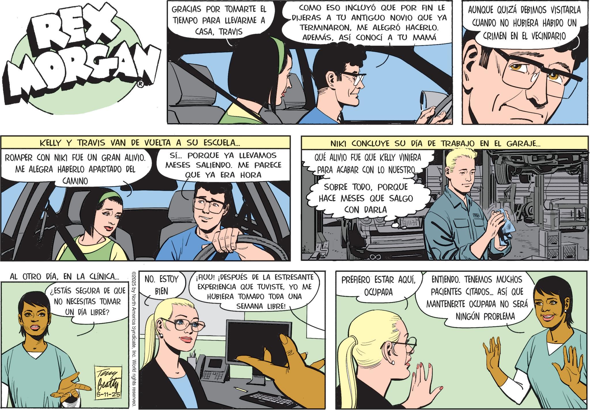 Animated cartoon OCR: REX MORGAN GRACIAS POR TOMARTE EL TIEMPO PARA LLEVARME A CASATRAVIS COMO ESO INCLUYÓ QUE POR FIN LE DIJERAS A TU ANTIGUO NOVIO QUE YA TERMINARONME ALEGRÓ HACERLO. ADEMÁSASÍ CONOCÍ A TU MAMÁ AUNQUE QUIZÁ DEBIMOS VISITARLA CUANDO NO HUBIERA HABIDO UN CRIMEN EN EL VECINDARIO KELLY Y TRAVIS VAN DE VUELTA A SU ESCUELA... ROMPER CON NIKI FUE UN GRAN ALIVIO. ME ALEGRA HABERLO APARTADO DEL CAMINO Sí... PORQUE YA LLEVAMOS MESES SALIENDO. ME PARECE QUE YA ERA HORA NIKI CONCLUYE SU DÍA DE TRABAJO EN EL GARAJE... QUÉ ALIVIO FUE QUE KELLY VINIERA PARA ACABAR CON LO NUESTRO... SOBRE TODOPORQUE HACE MESES QUE SALGO CON DARLA AL OTRO DÍAEN LA CLÍNICA... ¿ESTÁS SEGURA DE QUE NO NECESITAS TOMAR UN DÍA LIBRE? Teny NO. ESTOY BIEN ¡AUU! ¡DESPUÉS DE LA ESTRESANTE EXPERIENCIA QUE TUVISTEYO ME HUBIERA TOMADO TODA UNA SEMANA LIBRE! ©2025 by North America SyndicateInc. World rights reserved. Beatty 5-11-25 PREFIERO ESTAR AQUÍOCUPADA ENTIENDO. TENEMOS MUCHOS PACIENTES CITADOS... ASÍ QUE MANTENERTE OCUPADA NO SERÁ NINGÚN PROBLEMA REX MORGAN GRACIAS POR TOMARTE EL TIEMPO PARA LLEVARME A CASATRAVIS COMO ESO INCLUYÓ QUE POR FIN LE DIJERAS A TU ANTIGUO NOVIO QUE YA TERMINARONME ALEGRÓ HACERLO . ADEMÁSASÍ CONOCÍ A TU MAMÁ AUNQUE QUIZÁ DEBIMOS VISITARLA CUANDO NO HUBIERA HABIDO UN CRIMEN EN EL VECINDARIO KELLY Y TRAVIS VAN DE VUELTA A SU ESCUELA ... ROMPER CON NIKI FUE UN GRAN ALIVIO . ME ALEGRA HABERLO APARTADO DEL CAMINO Sí ... PORQUE YA LLEVAMOS MESES SALIENDO . ME PARECE QUE YA ERA HORA NIKI CONCLUYE SU DÍA DE TRABAJO EN EL GARAJE ... QUÉ ALIVIO FUE QUE KELLY VINIERA PARA ACABAR CON LO NUESTRO ... SOBRE TODOPORQUE HACE MESES QUE SALGO CON DARLA AL OTRO DÍAEN LA CLÍNICA ... ¿ ESTÁS SEGURA DE QUE NO NECESITAS TOMAR UN DÍA LIBRE ? Teny NO . ESTOY BIEN ¡ AUU ! ¡ DESPUÉS DE LA ESTRESANTE EXPERIENCIA QUE TUVISTEYO ME HUBIERA TOMADO TODA UNA SEMANA LIBRE ! © 2025 by North America SyndicateInc. World rights reserved . Beatty 5-11-25 PREFIERO ESTAR AQUÍOCUPADA ENTIENDO . TENEMOS MUCHOS PACIENTES CITADOS ... ASÍ QUE MANTENERTE OCUPADA NO SERÁ NINGÚN PROBLEMA