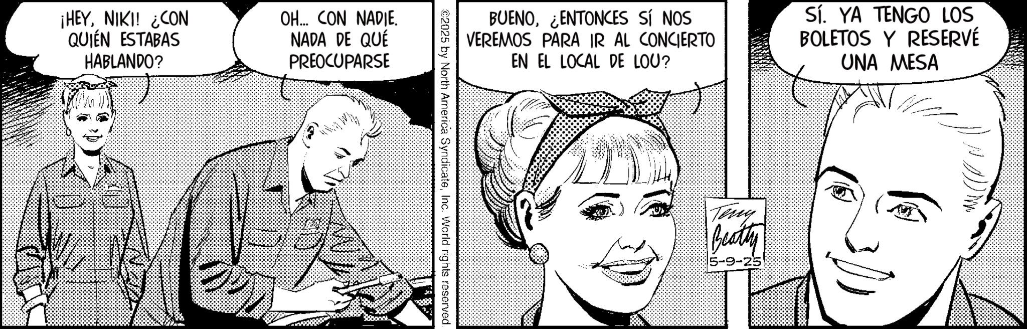 Fictional character OCR: ¡HEYNIKI! ¿CON QUIÉN ESTABAS HABLANDO? OH... CON NADIE. NADA DE QUÉ PREOCUPARSE BUENOENTONCES SÍ NOS VEREMOS PARA IR AL CONCIERTO EN EL LOCAL DE LOU? Sí. YA TENGO LOS BOLETOS Y RESERVÉ UNA MESA ©2025 by North America SyndicateInc. World rights reserved. Teny Beatty 5-9-25 ¡ HEYNIKI ! ¿ CON QUIÉN ESTABAS HABLANDO ? OH ... CON NADIE . NADA DE QUÉ PREOCUPARSE BUENOENTONCES SÍ NOS VEREMOS PARA IR AL CONCIERTO EN EL LOCAL DE LOU ? Sí . YA TENGO LOS BOLETOS Y RESERVÉ UNA MESA © 2025 by North America SyndicateInc. World rights reserved . Teny Beatty 5-9-25
