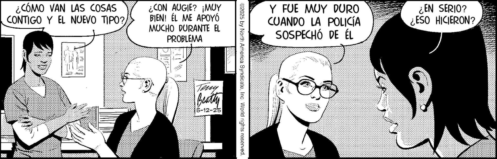 Graphic design OCR: ¿CÓMO VAN LAS COSAS CONTIGO Y EL NUEVO TIPO?/ ¿CON AUGIE? ¡MUY BIEN! ÉL ME APOYÓ MUCHO DURANTE EL PROBLEMA Y FUE MUY DURO CUANDO LA POLICÍA SOSPECHÓ DE ÉL ¿EN SERIO? ¿ESO HICIERON? ©2025 by North America SyndicateInc. World rights reserved. Terry Beatty 5-12-25 ¿ CÓMO VAN LAS COSAS CONTIGO Y EL NUEVO TIPO ? / ¿ CON AUGIE ? ¡ MUY BIEN ! ÉL ME APOYÓ MUCHO DURANTE EL PROBLEMA Y FUE MUY DURO CUANDO LA POLICÍA SOSPECHÓ DE ÉL ¿ EN SERIO ? ¿ ESO HICIERON ? © 2025 by North America SyndicateInc. World rights reserved . Terry Beatty 5-12-25