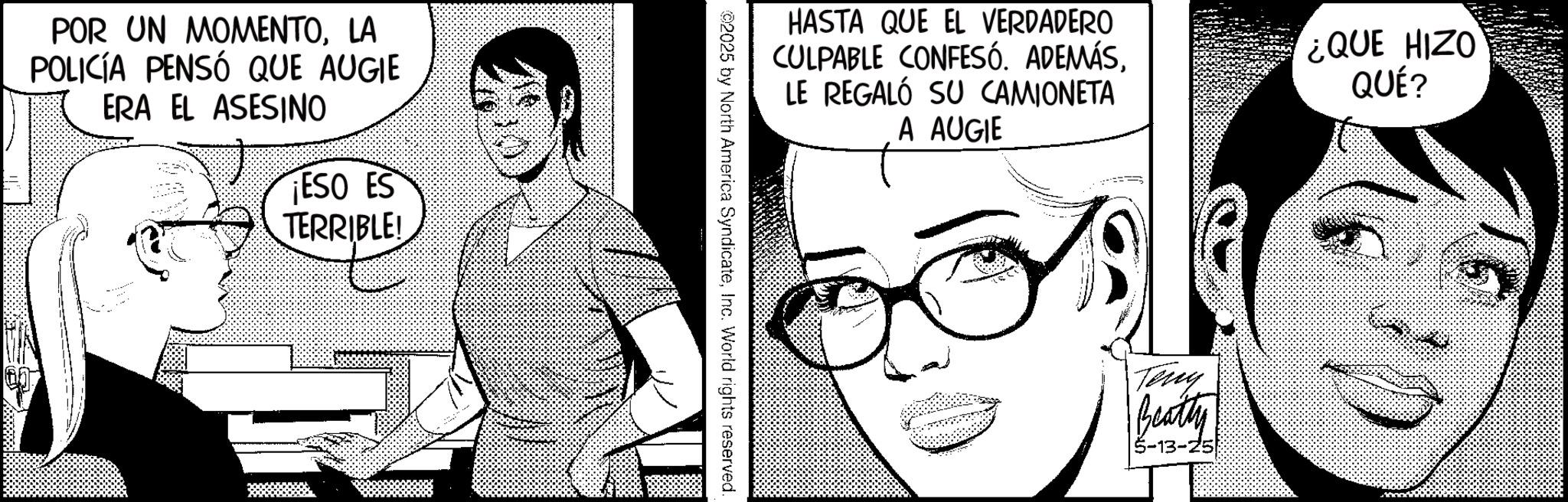 Animated cartoon OCR: POR UN MOMENTOLA POLICÍA PENSÓ QUE AUGIE ERA EL ASESINO ESO ES TERRIBLE! HASTA QUE EL VERDADERO CULPABLE CONFESÓ. ADEMÁSLE REGALÓ SU CAMIONETA A AUGIE ¿QUE HIZO QUÉ? ©2025 by North America SyndicateInc. World rights reserved. Teny Beatty 5-13-25 POR UN MOMENTOLA POLICÍA PENSÓ QUE AUGIE ERA EL ASESINO ESO ES TERRIBLE ! HASTA QUE EL VERDADERO CULPABLE CONFESÓ . ADEMÁSLE REGALÓ SU CAMIONETA A AUGIE ¿ QUE HIZO QUÉ ? © 2025 by North America SyndicateInc. World rights reserved . Teny Beatty 5-13-25