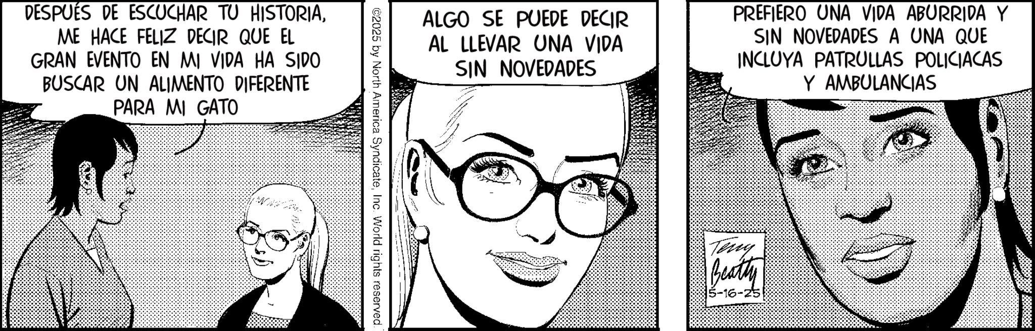 Comic book OCR: DESPUÉS DE ESCUCHAR TU HISTORIAME HACE FELIZ DECIR QUE EL GRAN EVENTO EN MI VIDA HA SIDO BUSCAR UN ALIMENTO DIFERENTE PARA MI GATO ALGO SE PUEDE DECIR AL LLEVAR UNA VIDA SIN NOVEDADES PREFIERO UNA VIDA ABURRIDA Y SIN NOVEDADES A UNA QUE INCLUYA PATRULLAS POLICIACAS Y AMBULANCIAS ©2025 by North America SyndicateInc. World rights reserved. Terry Beatly 5-16-25 DESPUÉS DE ESCUCHAR TU HISTORIAME HACE FELIZ DECIR QUE EL GRAN EVENTO EN MI VIDA HA SIDO BUSCAR UN ALIMENTO DIFERENTE PARA MI GATO ALGO SE PUEDE DECIR AL LLEVAR UNA VIDA SIN NOVEDADES PREFIERO UNA VIDA ABURRIDA Y SIN NOVEDADES A UNA QUE INCLUYA PATRULLAS POLICIACAS Y AMBULANCIAS © 2025 by North America SyndicateInc. World rights reserved . Terry Beatly 5-16-25