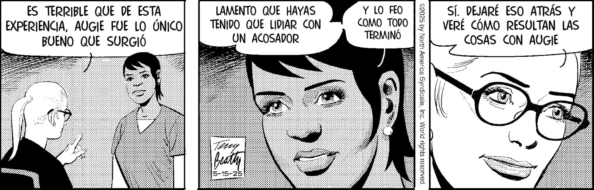 Line art OCR: ES TERRIBLE QUE DE ESTA EXPERIENCIAAUGIE FUE LO ÚNICO BUENO QUE SURGIÓ LAMENTO QUE HAYAS TENIDO QUE LIDIAR CON UN ACOSADOR Y LO FEO COMO TODO TERMINÓ Teny Beatty 5-15-25 Sí. DEJARÉ ESO ATRÁS Y VERÉ CÓMO RESULTAN LAS COSAS CON AUGIE ©2025 by North America SyndicateInc. World rights reserved. ES TERRIBLE QUE DE ESTA EXPERIENCIAAUGIE FUE LO ÚNICO BUENO QUE SURGIÓ LAMENTO QUE HAYAS TENIDO QUE LIDIAR CON UN ACOSADOR Y LO FEO COMO TODO TERMINÓ Teny Beatty 5-15-25 Sí . DEJARÉ ESO ATRÁS Y VERÉ CÓMO RESULTAN LAS COSAS CON AUGIE © 2025 by North America SyndicateInc. World rights reserved .