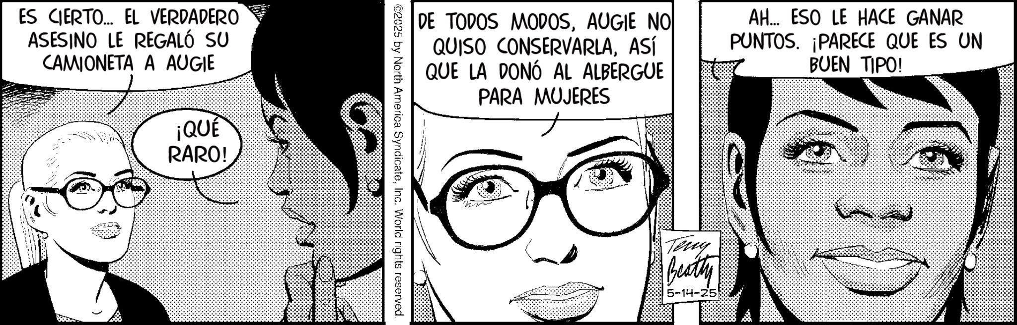 Animated cartoon OCR: ES CIERTO... EL VERDADERO ASESINO LE REGALÓ SU CAMIONETA A AUGIE ¡QUÉ RARO! DE TODOS MODOSAUGIE NO QUISO CONSERVARLAASÍ QUE LA DONÓ AL ALBERGUE PARA MUJERES AH... ESO LE HACE GANAR PUNTOS. PARECE QUE ES UN BUEN TIPO! 2025 by North America SyndicateInc. World rights reserved. Teng Beatty 5-14-25 ES CIERTO ... EL VERDADERO ASESINO LE REGALÓ SU CAMIONETA A AUGIE ¡ QUÉ RARO ! DE TODOS MODOSAUGIE NO QUISO CONSERVARLAASÍ QUE LA DONÓ AL ALBERGUE PARA MUJERES AH ... ESO LE HACE GANAR PUNTOS . PARECE QUE ES UN BUEN TIPO ! 2025 by North America SyndicateInc. World rights reserved . Teng Beatty 5-14-25