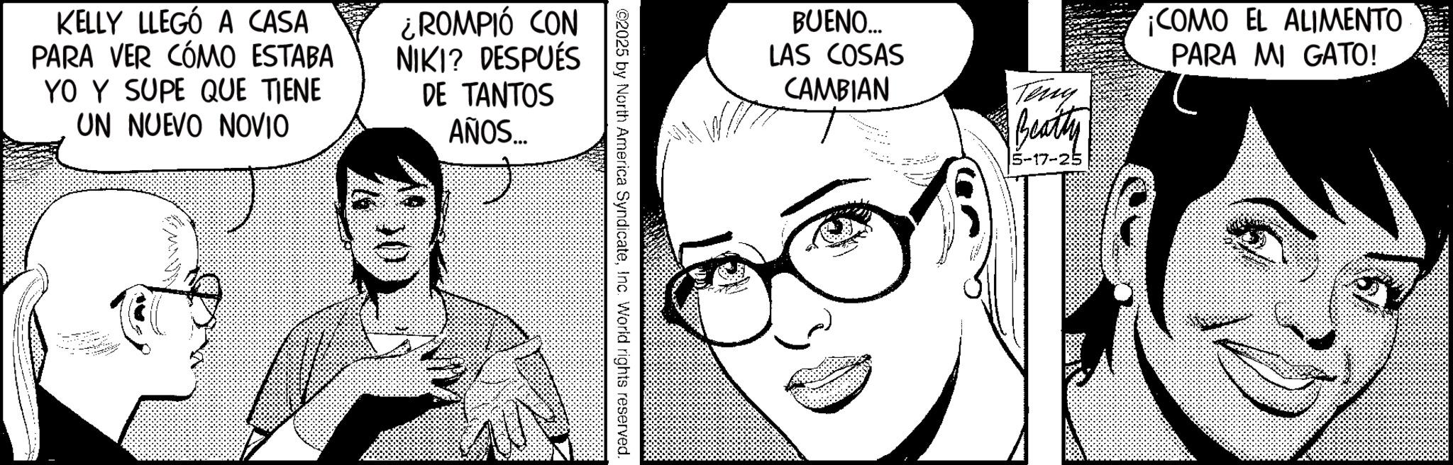 Animated cartoon OCR: KELLY LLEGÓ A CASA PARA VER CÓMO ESTABA YO Y SUPE QUE TIENE UN NUEVO NOVIO ?? ROMPIÓ CON NIKI? DESPUÉS DE TANTOS AÑOS... p @2025 by North America SyndicateInc. World rights reserved. BUENO... LAS COSAS CAMBIAN Teny Beatty -17- ¡COMO EL ALIMENTO PARA MI GATO! KELLY LLEGÓ A CASA PARA VER CÓMO ESTABA YO Y SUPE QUE TIENE UN NUEVO NOVIO ?? ROMPIÓ CON NIKI ? DESPUÉS DE TANTOS AÑOS ... p @ 2025 by North America SyndicateInc. World rights reserved . BUENO ... LAS COSAS CAMBIAN Teny Beatty -17- ¡ COMO EL ALIMENTO PARA MI GATO !