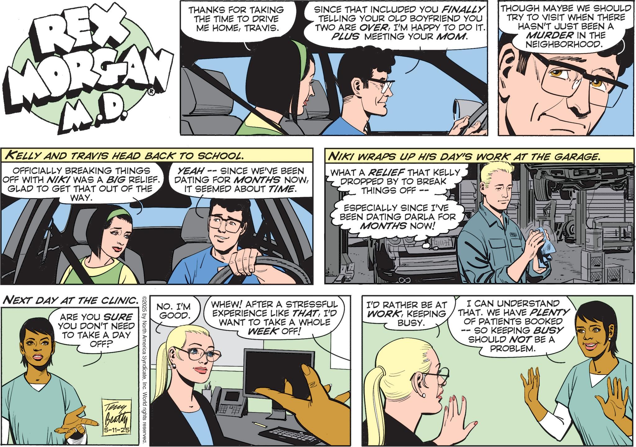 Animation OCR: REX MORGAN M.D. THANKS FOR TAKING THE TIME TO DRIVE ME HOMETRAVIS. KELLY AND TRAVIS HEAD BACK TO SCHOOL. OFFICIALLY BREAKING THINGS OFF WITH NIKI WAS A BIG RELIEF. GLAD TO GET THAT OUT OF THE WAY. YEAH-SINCE WE'VE BEEN DATING FOR MONTHS NOWIT SEEMED ABOUT TIME. SINCE THAT INCLUDED YOU FINALLY TELLING YOUR OLD BOYFRIEND YOU TWO ARE OVERI'M HAPPY TO DO IT. PLUS MEETING YOUR MOM. THOUGH MAYBE WE SHOULD TRY TO VISIT WHEN THERE HASN'T JUST BEEN A MURDER IN THE NEIGHBORHOOD. |NIKI WRAPS UP HIS DAY'S WORK AT THE GARAGE. WHAT A RELIEF THAT KELLY. DROPPED BY TO BREAK THINGS OFF -- ESPECIALLY SINCE I'VE BEEN DATING DARLA FOR MONTHS NOW! NEXT DAY AT THE CLINIC. ARE YOU SURE YOU DON'T NEED TO TAKE A DAY OFF? Teny NO. I'M GOOD. WHEW! AFTER A STRESSFUL EXPERIENCE LIKE THATI'D WANT TO TAKE A WHOLE WEEK OFF! I'D RATHER BE AT WORKKEEPING BUSY. I CAN UNDERSTAND THAT. WE HAVE PLENTY OF PATIENTS BOOKED SO KEEPING BUSY SHOULD NOT BE A PROBLEM. ©2025 by North America SyndicateInc. World rights reserved. Beatty 5-11-25 REX MORGAN M.D. THANKS FOR TAKING THE TIME TO DRIVE ME HOMETRAVIS . KELLY AND TRAVIS HEAD BACK TO SCHOOL . OFFICIALLY BREAKING THINGS OFF WITH NIKI WAS A BIG RELIEF . GLAD TO GET THAT OUT OF THE WAY . YEAH - SINCE WE'VE BEEN DATING FOR MONTHS NOWIT SEEMED ABOUT TIME . SINCE THAT INCLUDED YOU FINALLY TELLING YOUR OLD BOYFRIEND YOU TWO ARE OVERI'M HAPPY TO DO IT . PLUS MEETING YOUR MOM . THOUGH MAYBE WE SHOULD TRY TO VISIT WHEN THERE HASN'T JUST BEEN A MURDER IN THE NEIGHBORHOOD . | NIKI WRAPS UP HIS DAY'S WORK AT THE GARAGE . WHAT A RELIEF THAT KELLY . DROPPED BY TO BREAK THINGS OFF -- ESPECIALLY SINCE I'VE BEEN DATING DARLA FOR MONTHS NOW ! NEXT DAY AT THE CLINIC . ARE YOU SURE YOU DON'T NEED TO TAKE A DAY OFF ? Teny NO . I'M GOOD . WHEW ! AFTER A STRESSFUL EXPERIENCE LIKE THATI'D WANT TO TAKE A WHOLE WEEK OFF ! I'D RATHER BE AT WORKKEEPING BUSY . I CAN UNDERSTAND THAT . WE HAVE PLENTY OF PATIENTS BOOKED SO KEEPING BUSY SHOULD NOT BE A PROBLEM . © 2025 by North America SyndicateInc. World rights reserved . Beatty 5-11-25