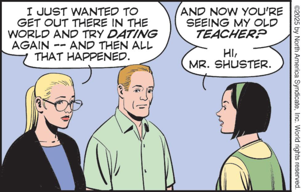 Comic book OCR: ©2025 by North America SyndicateInc. World rights reserved. I JUST WANTED TO GET OUT THERE IN THE WORLD AND TRY DATING AND THEN ALL AGAIN PO THAT HAPPENED. AND NOW YOU'RE SEEING MY OLD TEACHER? HIMR. SHUSTER. © 2025 by North America SyndicateInc. World rights reserved . I JUST WANTED TO GET OUT THERE IN THE WORLD AND TRY DATING AND THEN ALL AGAIN PO THAT HAPPENED . AND NOW YOU'RE SEEING MY OLD TEACHER ? HIMR . SHUSTER .
