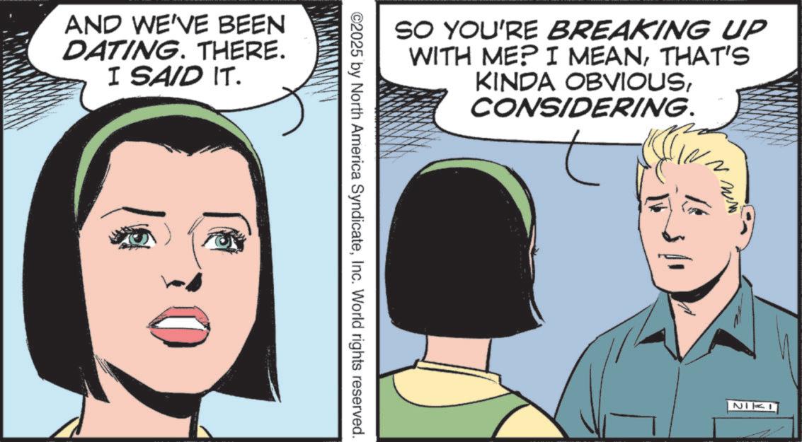 Graphics OCR: AND WE'VE BEEN DATING. THERE. I SAID IT. ©2025 by North America SyndicateInc. World rights reserved. SO YOU'RE BREAKING UP WITH ME? I MEANTHAT'S KINDA OBVIOUSCONSIDERING. ww NIKI AND WE'VE BEEN DATING . THERE . I SAID IT . © 2025 by North America SyndicateInc. World rights reserved . SO YOU'RE BREAKING UP WITH ME ? I MEANTHAT'S KINDA OBVIOUSCONSIDERING . ww NIKI