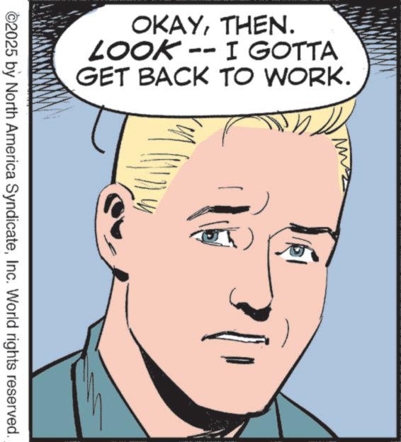 Comic book OCR: OKAYTHEN. LOOK -- I GOTTA GET BACK TO WORK. M ©2025 by North America SyndicateInc. World rights reserved. OKAYTHEN . LOOK -- I GOTTA GET BACK TO WORK . M © 2025 by North America SyndicateInc. World rights reserved .