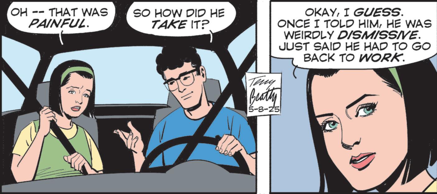 Fictional character OCR: OH -- THAT WAS PAINFUL. SO HOW DID HE TAKE IT? OKAYI GUESS. ONCE I TOLD HIMHE WAS WEIRDLY DISMISSIVE. JUST SAID HE HAD TO GO BACK TO WORK. Teny Beatty 5-8-25 OH -- THAT WAS PAINFUL . SO HOW DID HE TAKE IT ? OKAYI GUESS . ONCE I TOLD HIMHE WAS WEIRDLY DISMISSIVE . JUST SAID HE HAD TO GO BACK TO WORK . Teny Beatty 5-8-25