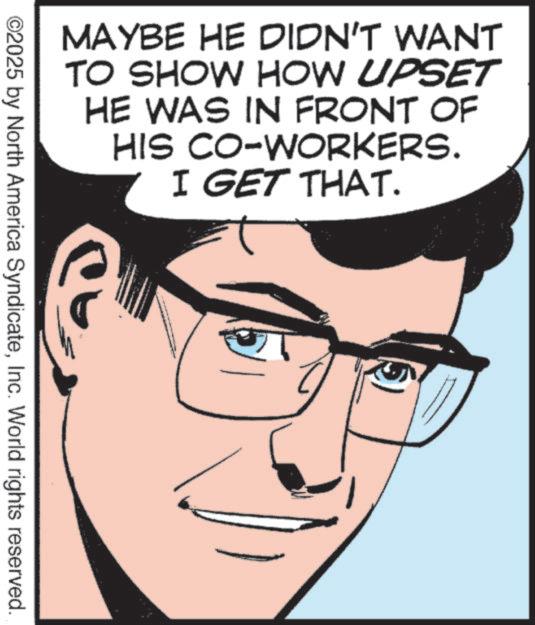 Pleased OCR: ©2025 by North America SyndicateInc. World rights reserved. MAYBE HE DIDN'T WANT TO SHOW HOW UPSET HE WAS IN FRONT OF CO-WORKERS. I GET THAT. HIS ? © 2025 by North America SyndicateInc. World rights reserved . MAYBE HE DIDN'T WANT TO SHOW HOW UPSET HE WAS IN FRONT OF CO - WORKERS . I GET THAT . HIS ?