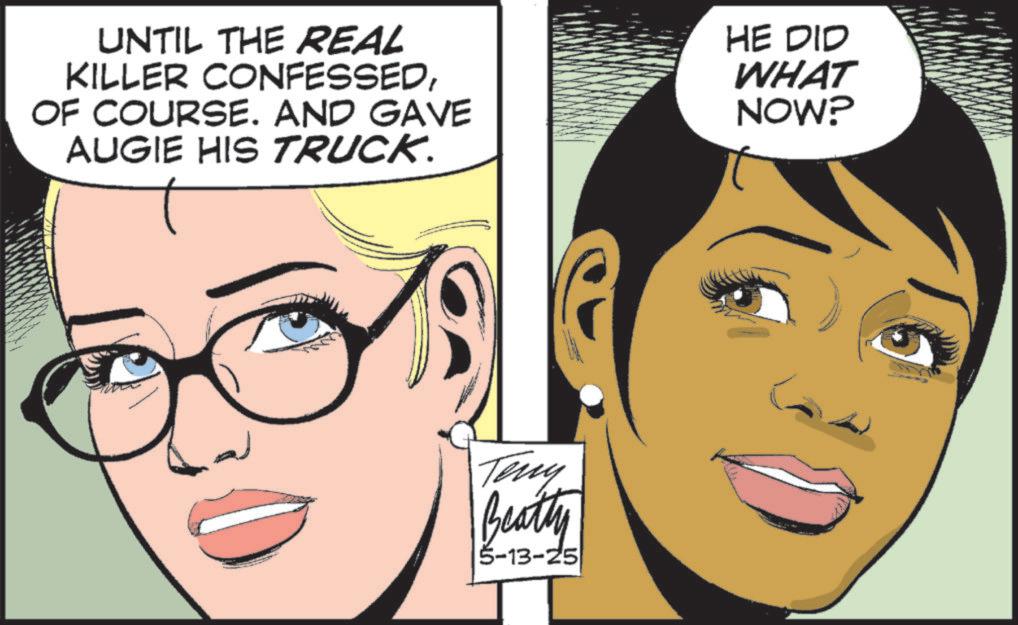 Animated cartoon OCR: UNTIL THE REAL KILLER CONFESSEDOF COURSE. AND GAVE AUGIE HIS TRUCK. HE DID WHAT NOW? Teny Beatty 5-13-25 UNTIL THE REAL KILLER CONFESSEDOF COURSE . AND GAVE AUGIE HIS TRUCK . HE DID WHAT NOW ? Teny Beatty 5-13-25