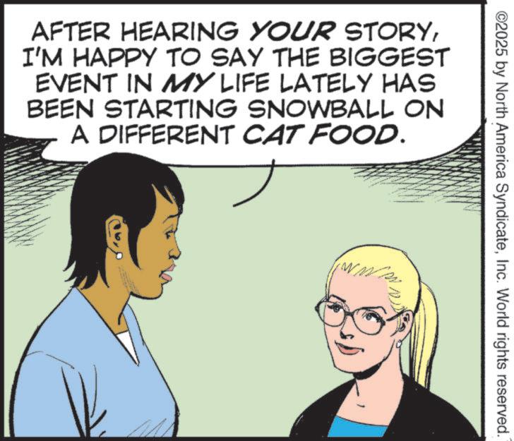 Photo caption OCR: AFTER HEARING YOUR STORYI'M HAPPY TO SAY THE BIGGEST EVENT IN MY LIFE LATELY HAS BEEN STARTING SNOWBALL ON A DIFFERENT CAT FOOD. www ©2025 by North America SyndicateInc. World rights reserved. AFTER HEARING YOUR STORYI'M HAPPY TO SAY THE BIGGEST EVENT IN MY LIFE LATELY HAS BEEN STARTING SNOWBALL ON A DIFFERENT CAT FOOD . www © 2025 by North America SyndicateInc. World rights reserved .