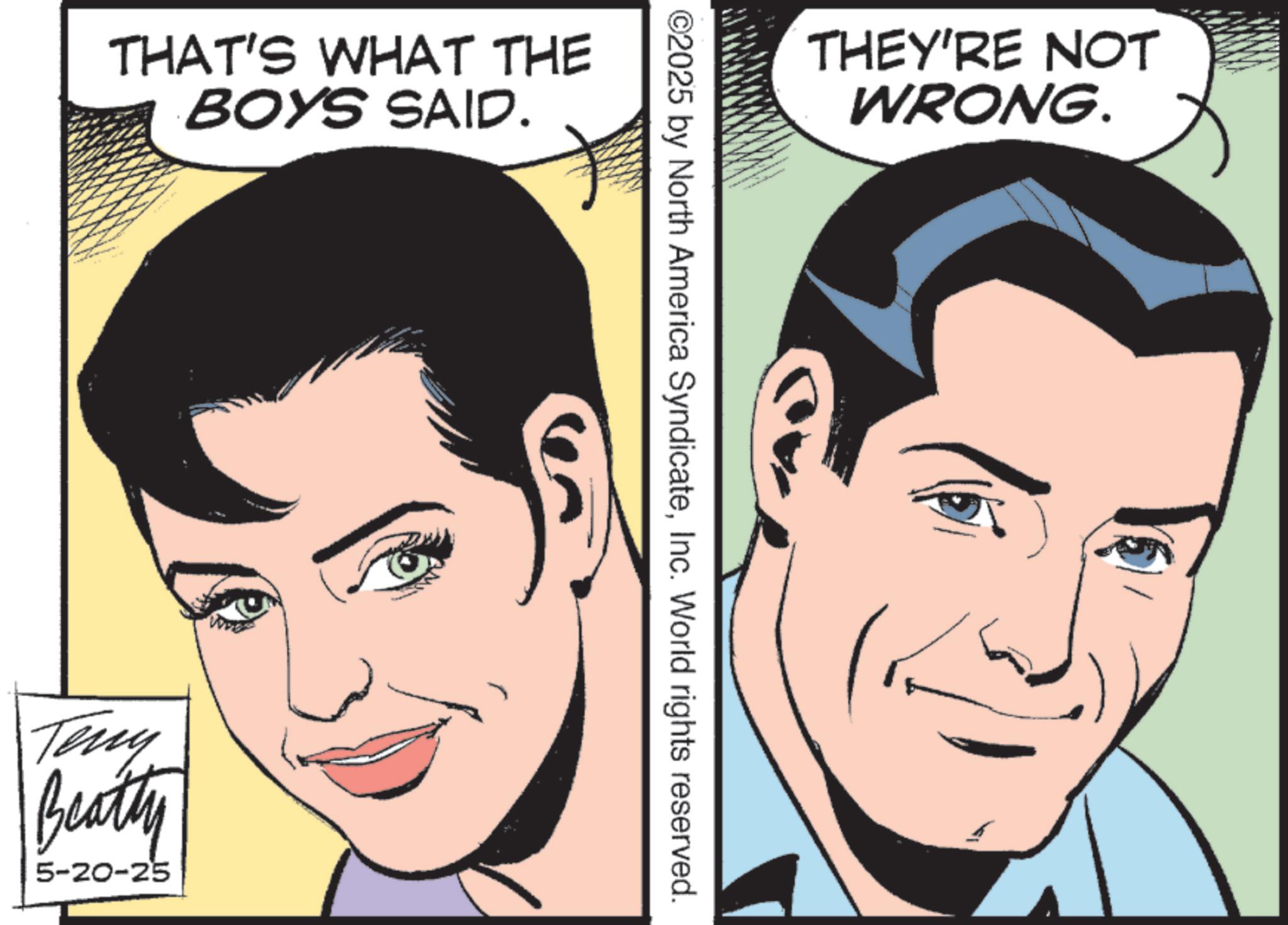 Comic book OCR: THAT'S WHAT THE BOYS SAID. Teny Beatty 5-20-25 THEY'RE NOT WRONG. ©2025 by North America SyndicateInc. World rights reserved. THAT'S WHAT THE BOYS SAID . Teny Beatty 5-20-25 THEY'RE NOT WRONG . © 2025 by North America SyndicateInc. World rights reserved .