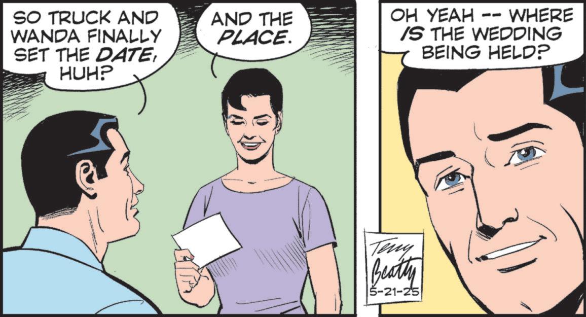 Comic book OCR: SO TRUCK AND WANDA FINALLY SET THE DATEHUH? AND THE PLACE. -- OH YEAH WHERE IS THE WEDDING BEING HELD? Teny Beatty 5-21-25 SO TRUCK AND WANDA FINALLY SET THE DATEHUH ? AND THE PLACE . -- OH YEAH WHERE IS THE WEDDING BEING HELD ? Teny Beatty 5-21-25
